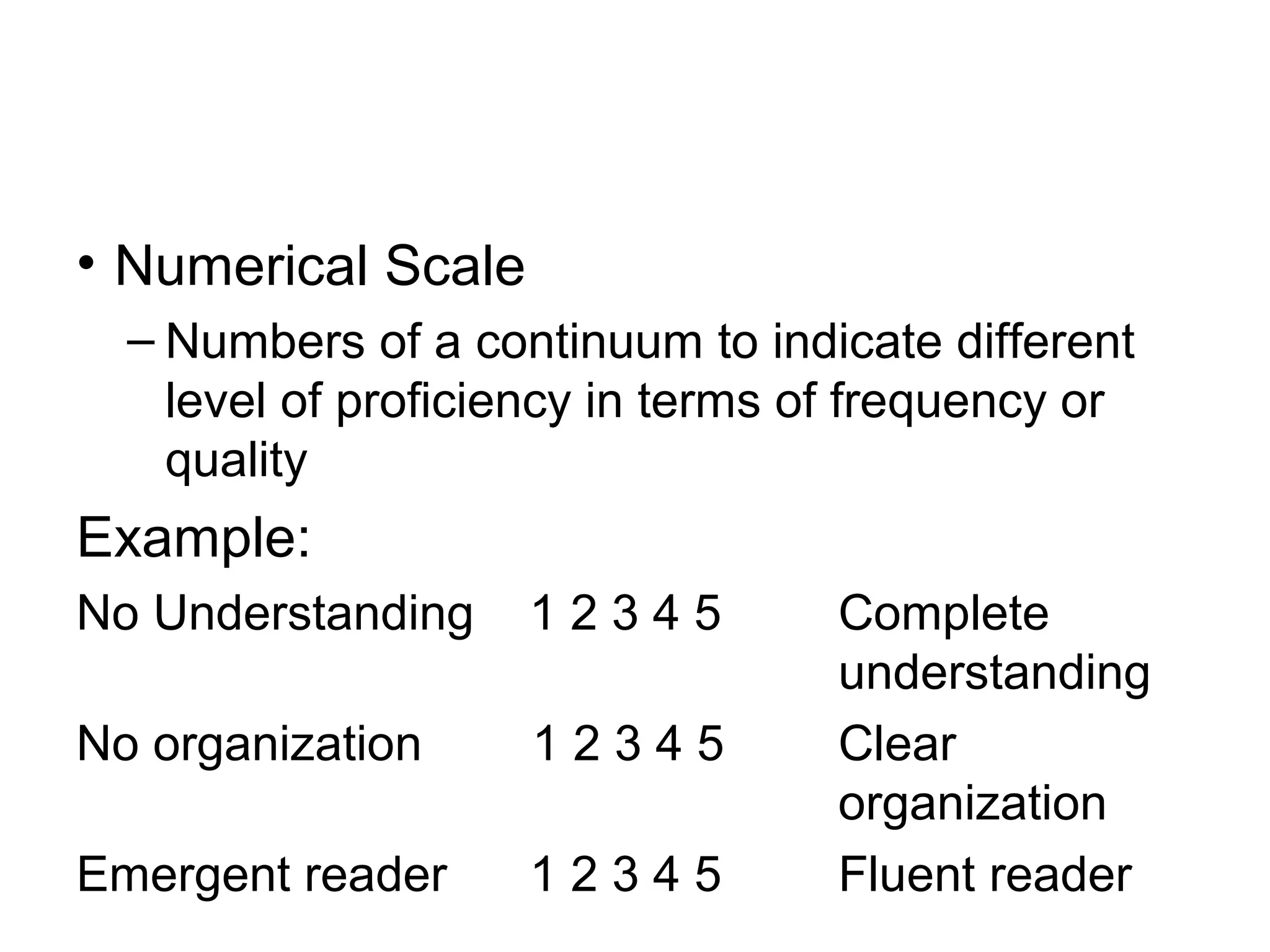 • Numerical Scale
– Numbers of a continuum to indicate different
level of proficiency in terms of frequency or
quality
Example:
No Understanding 1 2 3 4 5 Complete
understanding
No organization 1 2 3 4 5 Clear
organization
Emergent reader 1 2 3 4 5 Fluent reader
 
