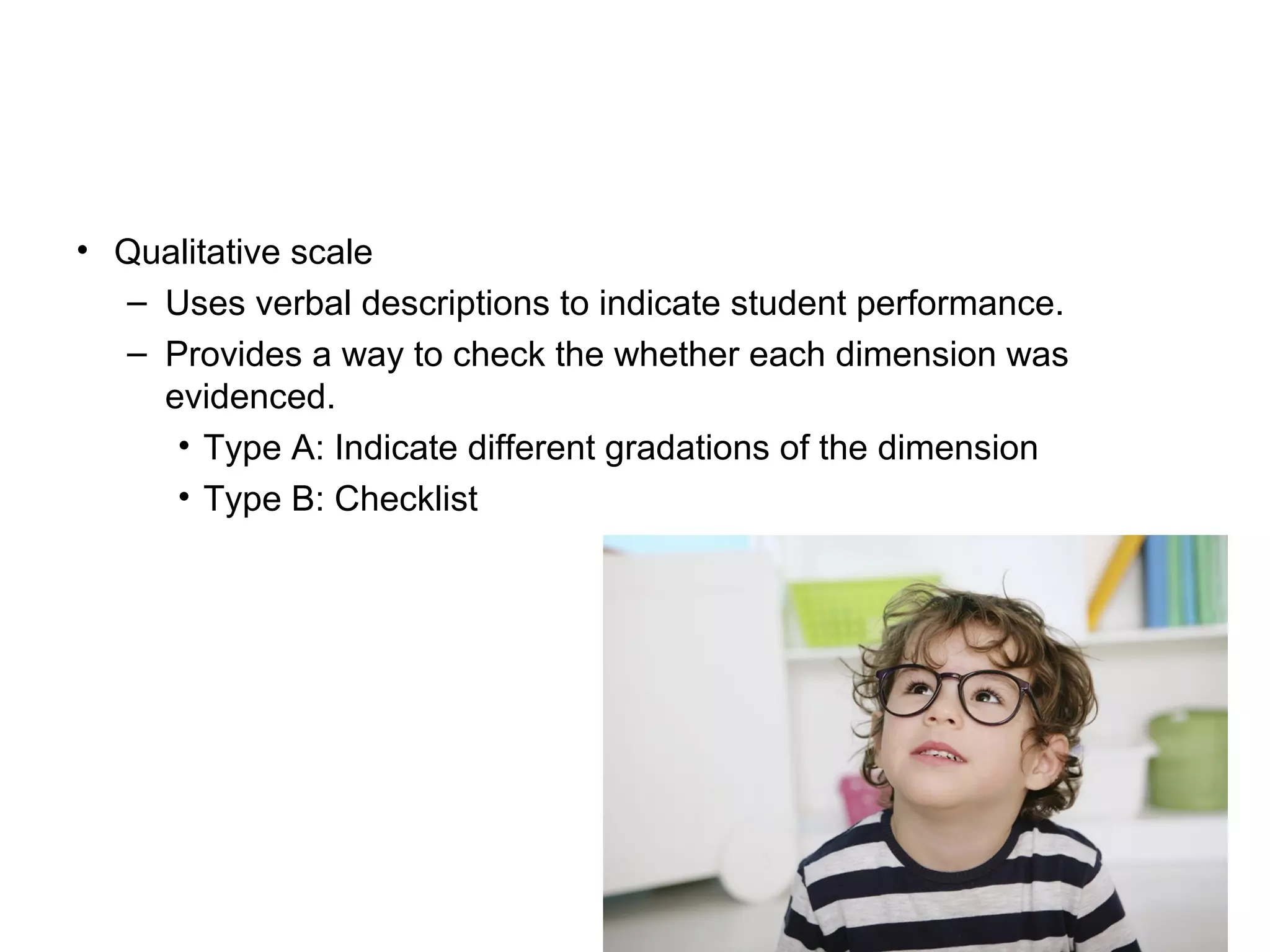 • Qualitative scale
– Uses verbal descriptions to indicate student performance.
– Provides a way to check the whether each dimension was
evidenced.
• Type A: Indicate different gradations of the dimension
• Type B: Checklist
 