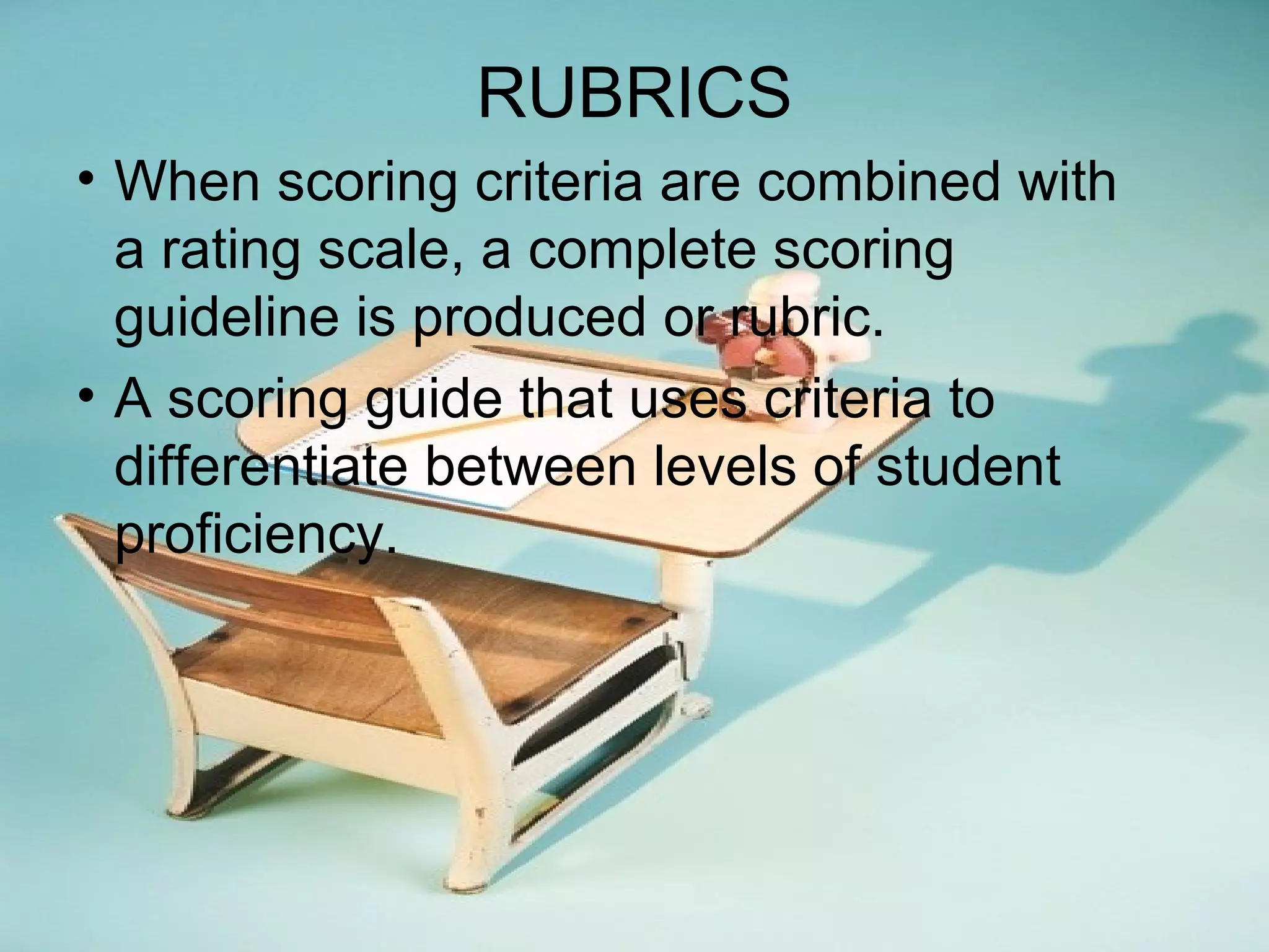 RUBRICS
• When scoring criteria are combined with
a rating scale, a complete scoring
guideline is produced or rubric.
• A scoring guide that uses criteria to
differentiate between levels of student
proficiency.
 
