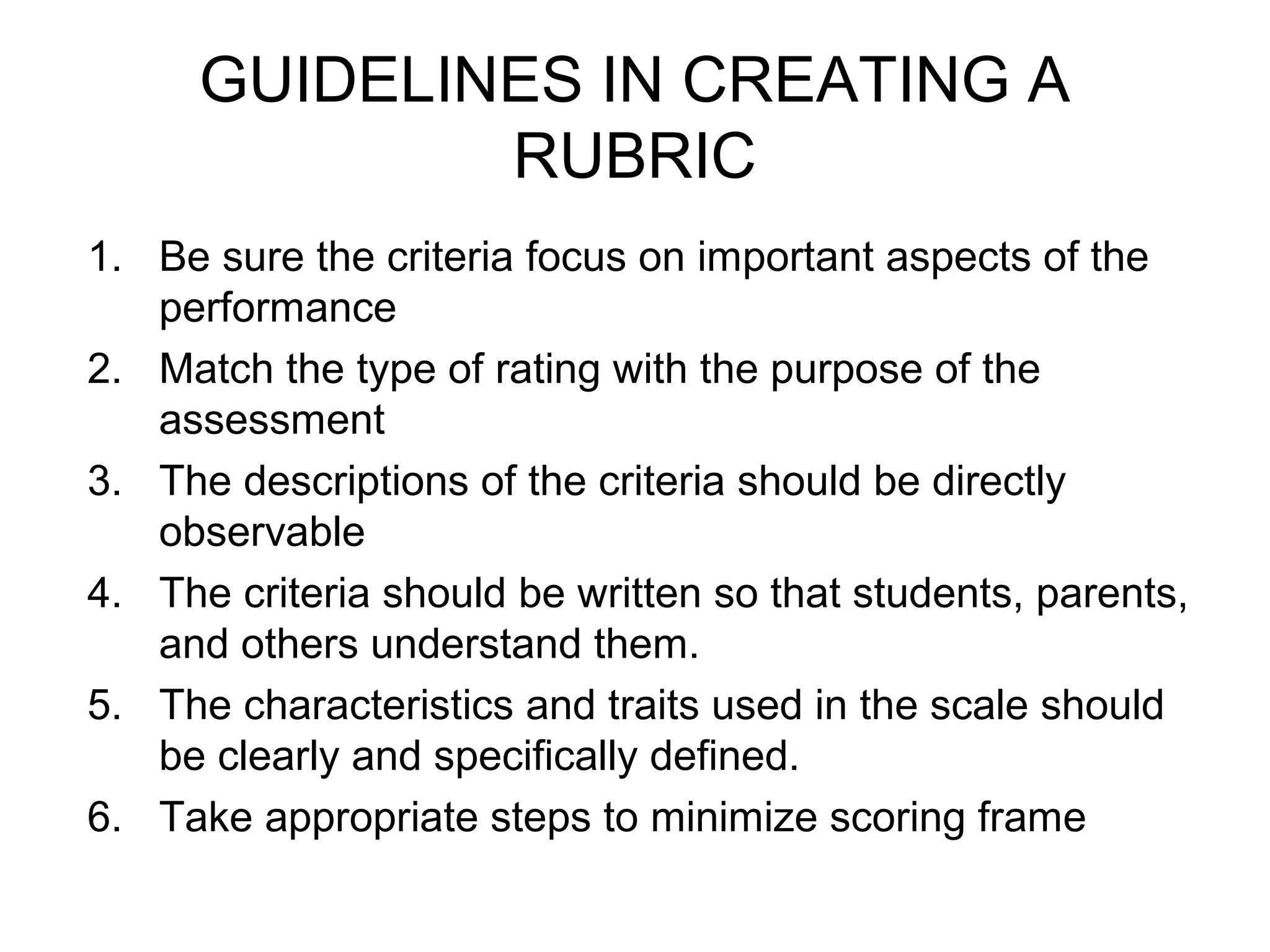GUIDELINES IN CREATING A
RUBRIC
1. Be sure the criteria focus on important aspects of the
performance
2. Match the type of rating with the purpose of the
assessment
3. The descriptions of the criteria should be directly
observable
4. The criteria should be written so that students, parents,
and others understand them.
5. The characteristics and traits used in the scale should
be clearly and specifically defined.
6. Take appropriate steps to minimize scoring frame
 