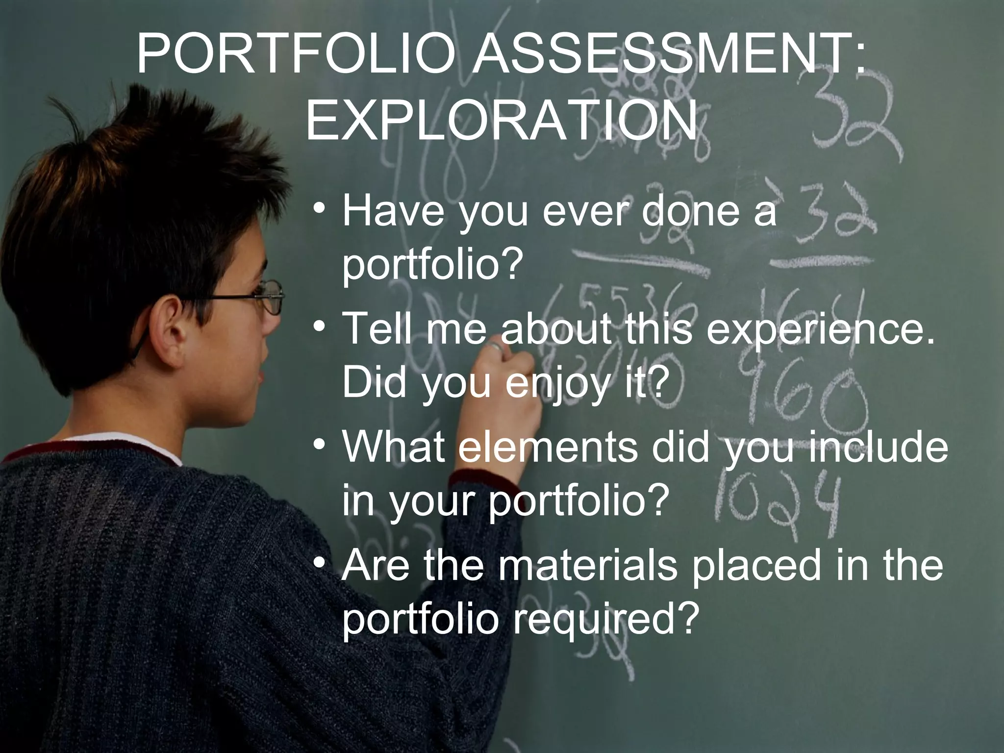 PORTFOLIO ASSESSMENT:
EXPLORATION
• Have you ever done a
portfolio?
• Tell me about this experience.
Did you enjoy it?
• What elements did you include
in your portfolio?
• Are the materials placed in the
portfolio required?
 