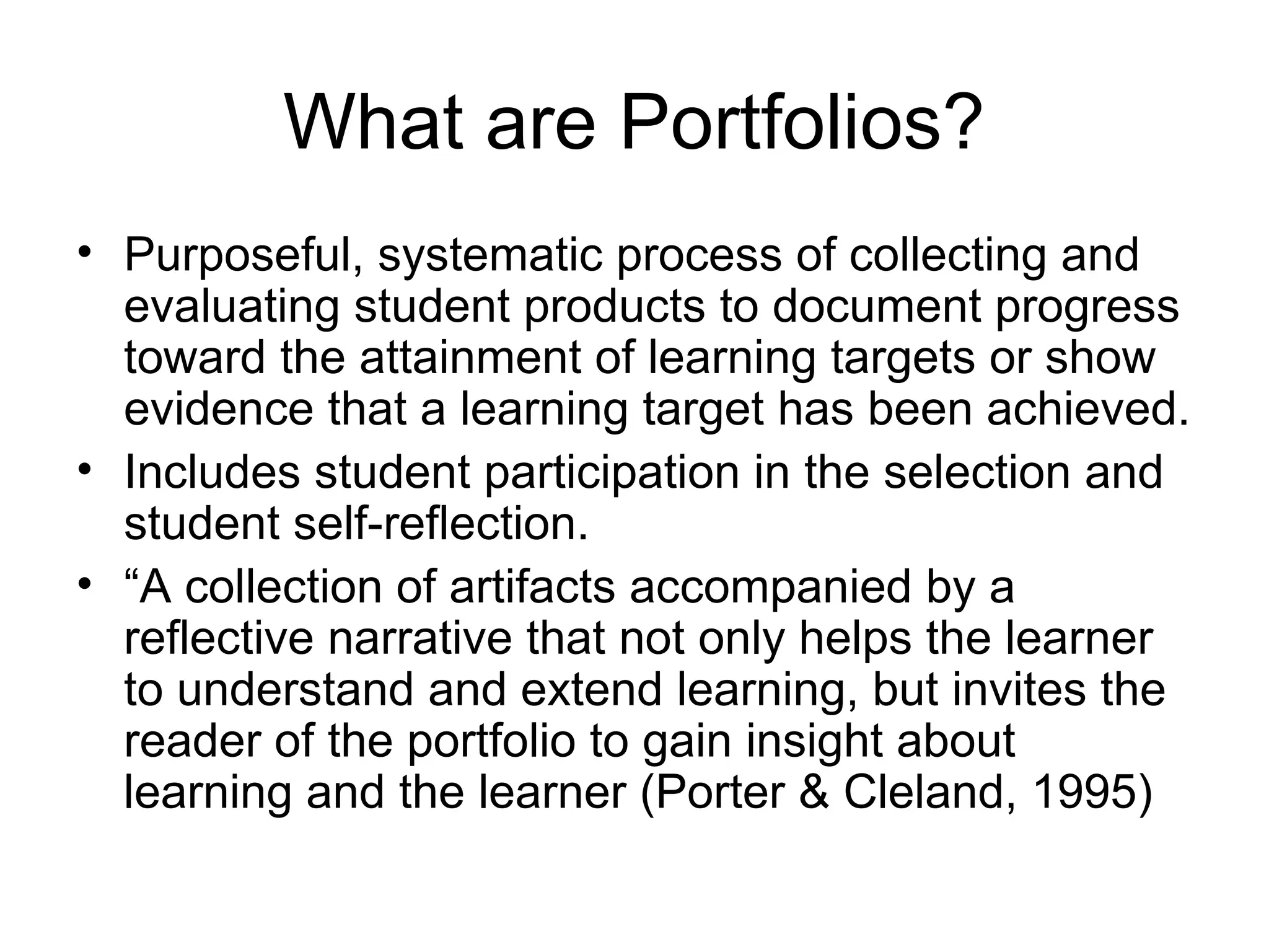 What are Portfolios?
• Purposeful, systematic process of collecting and
evaluating student products to document progress
toward the attainment of learning targets or show
evidence that a learning target has been achieved.
• Includes student participation in the selection and
student self-reflection.
• “A collection of artifacts accompanied by a
reflective narrative that not only helps the learner
to understand and extend learning, but invites the
reader of the portfolio to gain insight about
learning and the learner (Porter & Cleland, 1995)
 