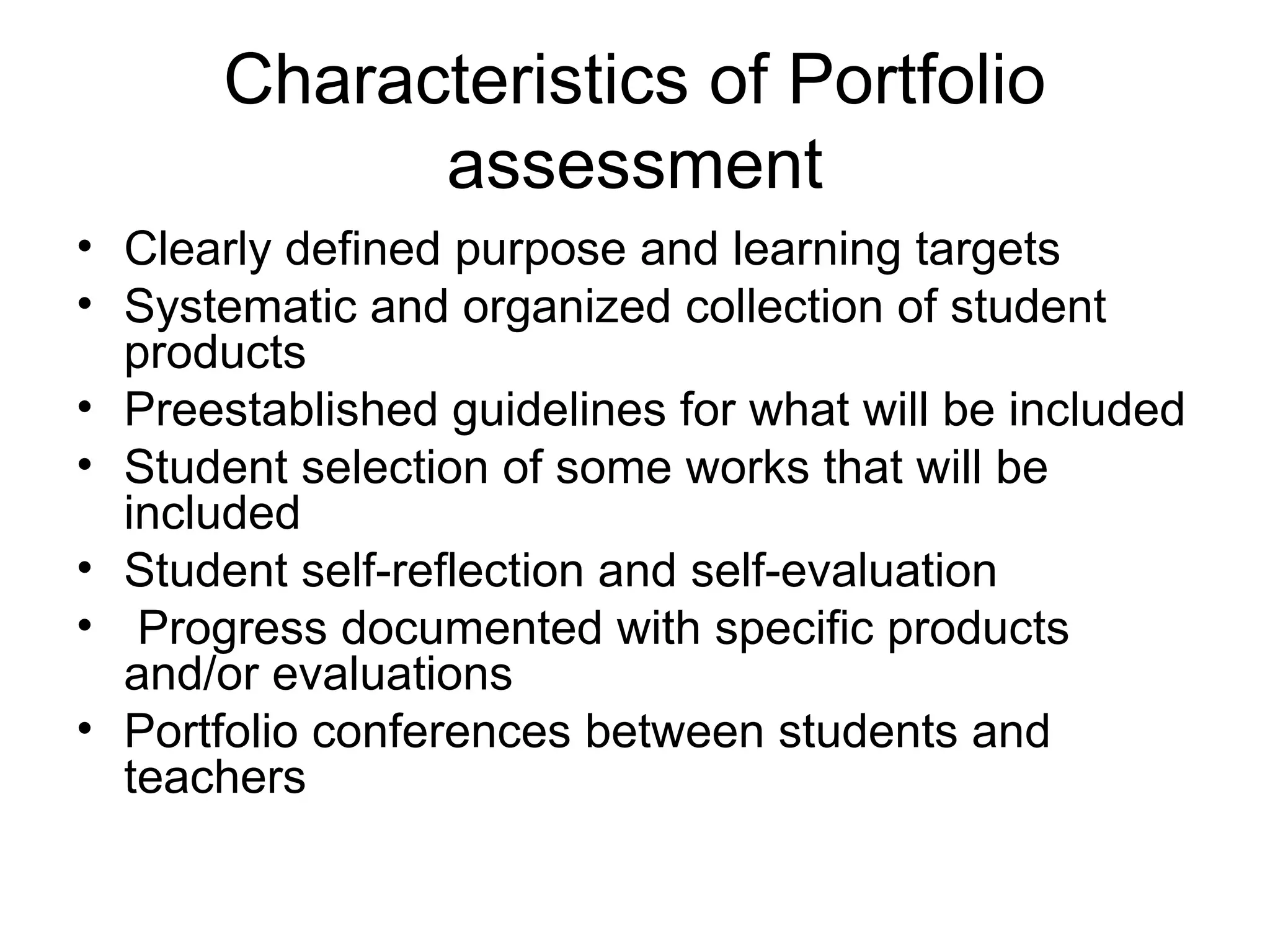 Characteristics of Portfolio
assessment
• Clearly defined purpose and learning targets
• Systematic and organized collection of student
products
• Preestablished guidelines for what will be included
• Student selection of some works that will be
included
• Student self-reflection and self-evaluation
• Progress documented with specific products
and/or evaluations
• Portfolio conferences between students and
teachers
 