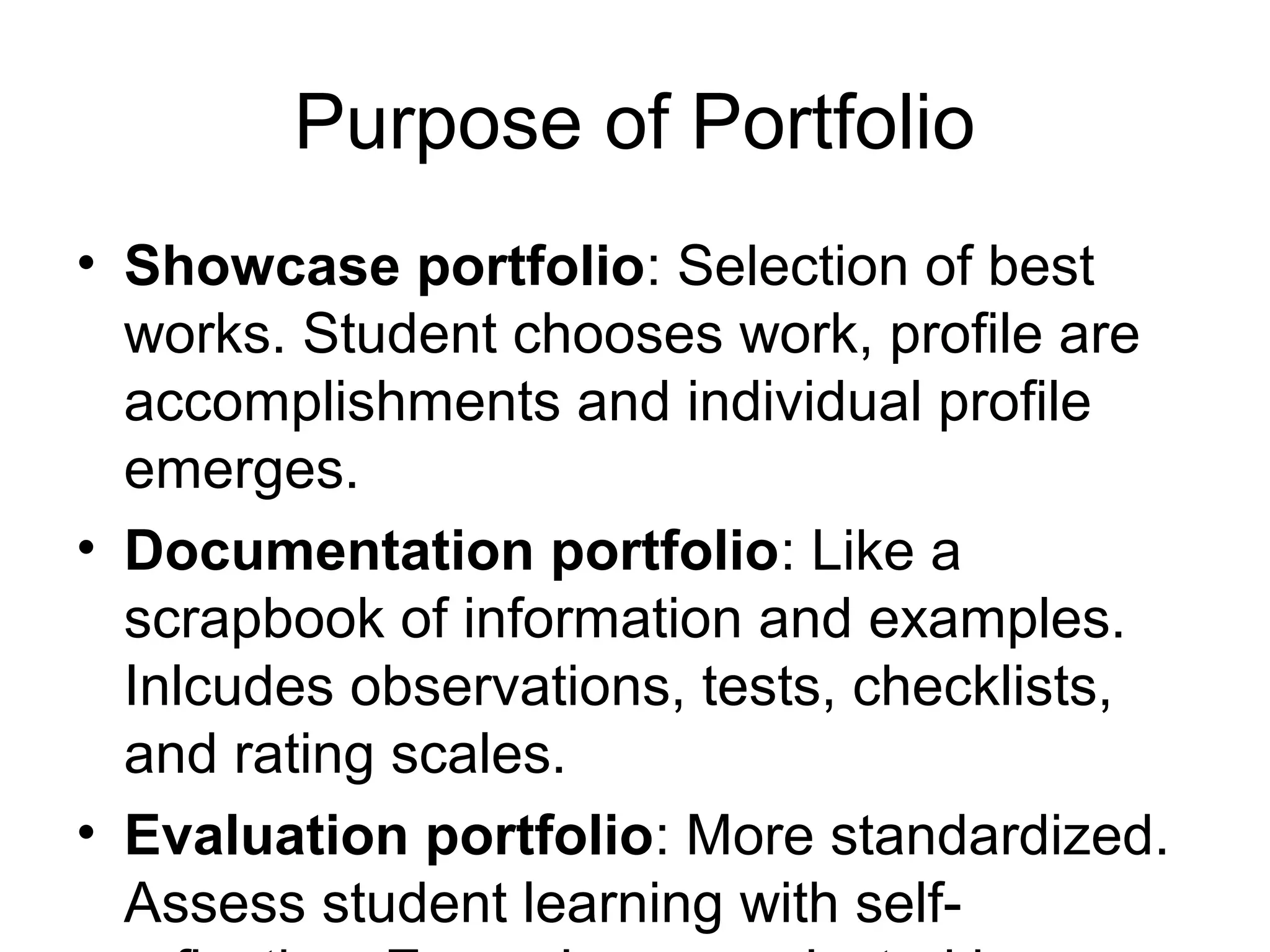 Purpose of Portfolio
• Showcase portfolio: Selection of best
works. Student chooses work, profile are
accomplishments and individual profile
emerges.
• Documentation portfolio: Like a
scrapbook of information and examples.
Inlcudes observations, tests, checklists,
and rating scales.
• Evaluation portfolio: More standardized.
Assess student learning with self-
 
