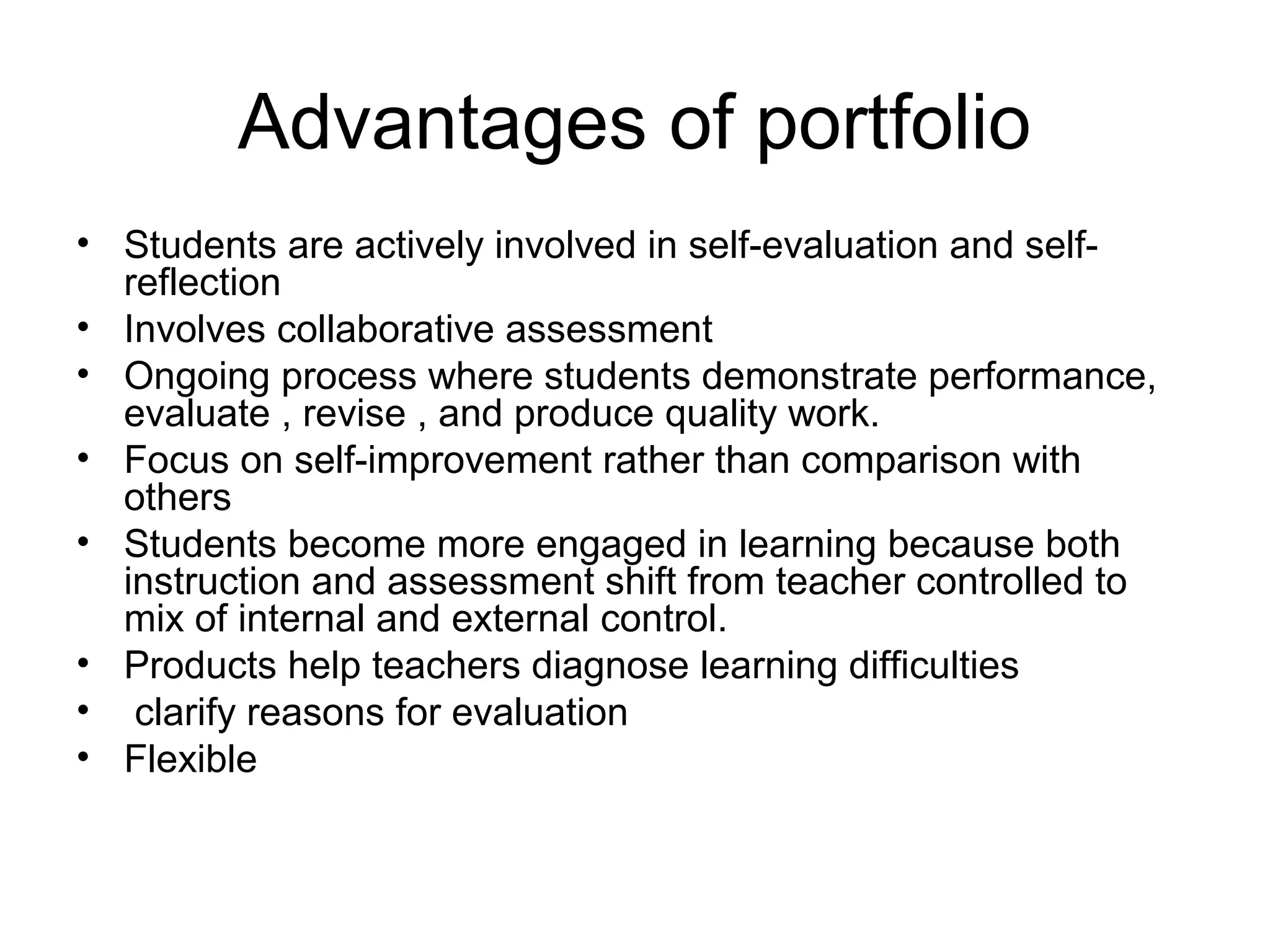 Advantages of portfolio
• Students are actively involved in self-evaluation and self-
reflection
• Involves collaborative assessment
• Ongoing process where students demonstrate performance,
evaluate , revise , and produce quality work.
• Focus on self-improvement rather than comparison with
others
• Students become more engaged in learning because both
instruction and assessment shift from teacher controlled to
mix of internal and external control.
• Products help teachers diagnose learning difficulties
• clarify reasons for evaluation
• Flexible
 