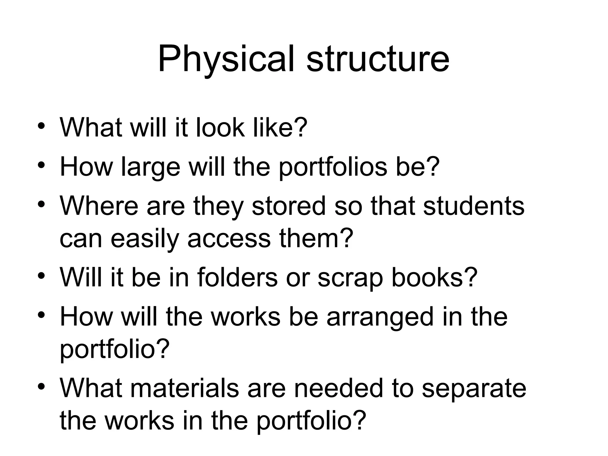 Physical structure
• What will it look like?
• How large will the portfolios be?
• Where are they stored so that students
can easily access them?
• Will it be in folders or scrap books?
• How will the works be arranged in the
portfolio?
• What materials are needed to separate
the works in the portfolio?
 