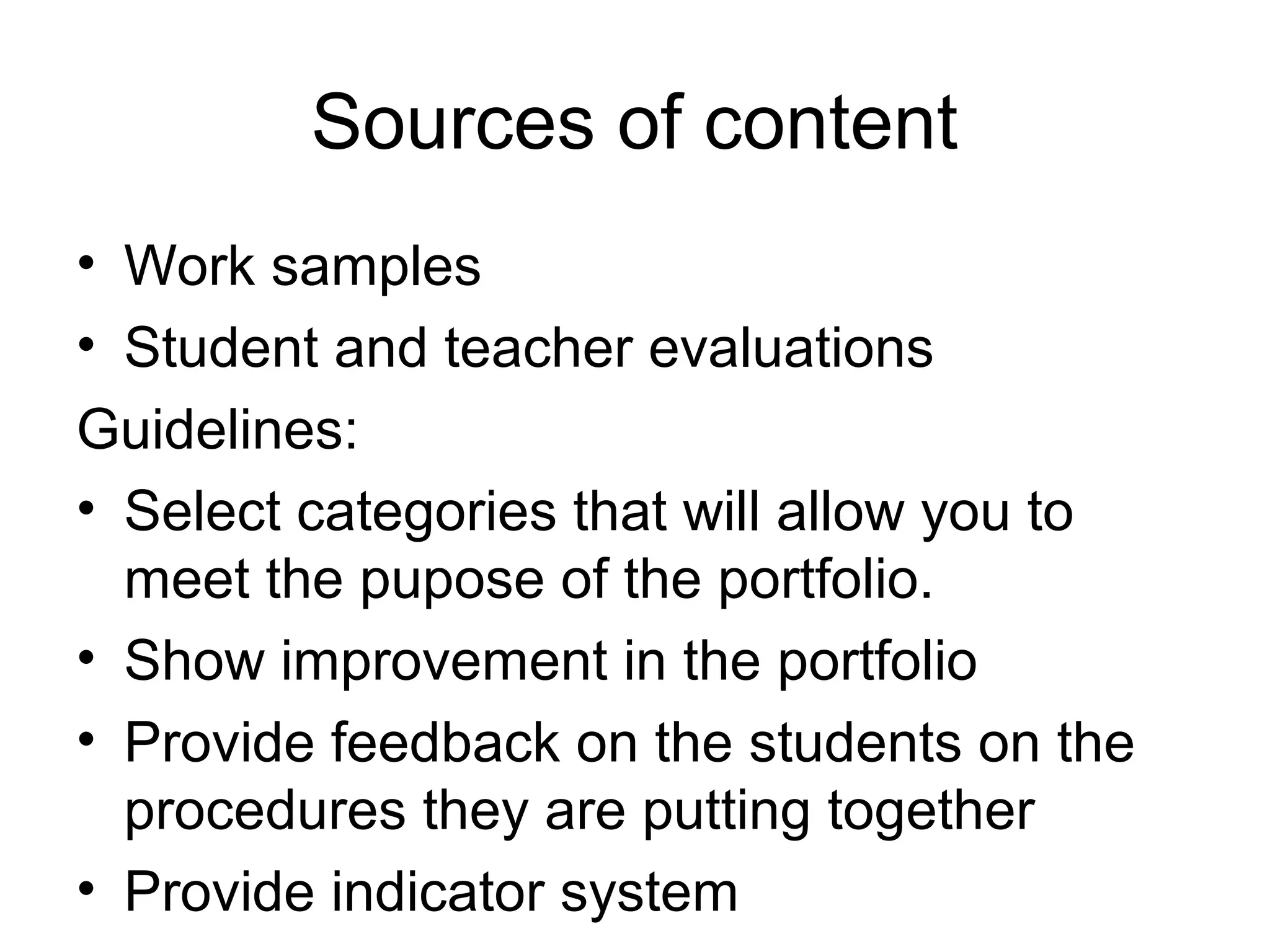 Sources of content
• Work samples
• Student and teacher evaluations
Guidelines:
• Select categories that will allow you to
meet the pupose of the portfolio.
• Show improvement in the portfolio
• Provide feedback on the students on the
procedures they are putting together
• Provide indicator system
 