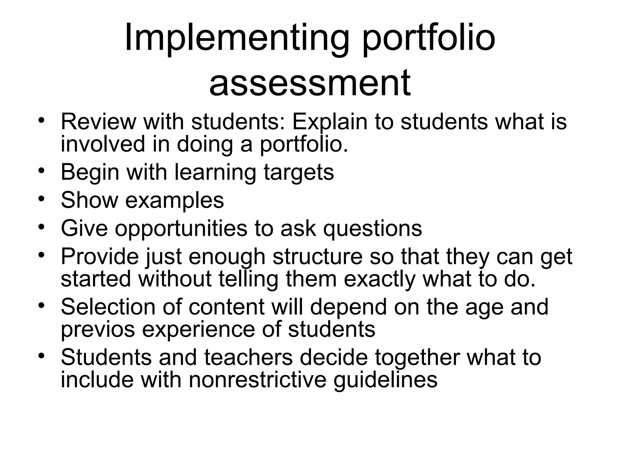 Implementing portfolio
assessment
• Review with students: Explain to students what is
involved in doing a portfolio.
• Begin with learning targets
• Show examples
• Give opportunities to ask questions
• Provide just enough structure so that they can get
started without telling them exactly what to do.
• Selection of content will depend on the age and
previos experience of students
• Students and teachers decide together what to
include with nonrestrictive guidelines
 