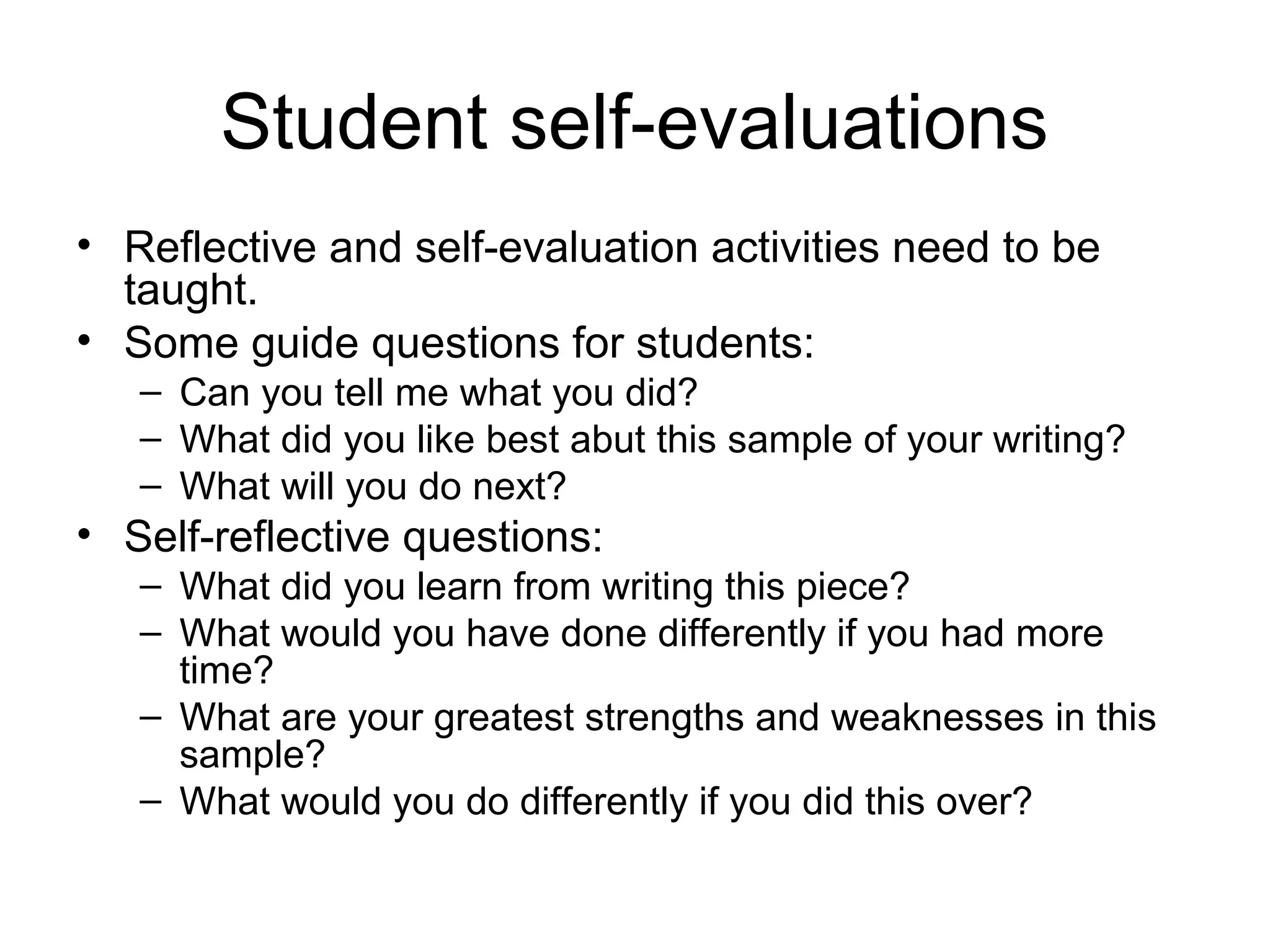 Student self-evaluations
• Reflective and self-evaluation activities need to be
taught.
• Some guide questions for students:
– Can you tell me what you did?
– What did you like best abut this sample of your writing?
– What will you do next?
• Self-reflective questions:
– What did you learn from writing this piece?
– What would you have done differently if you had more
time?
– What are your greatest strengths and weaknesses in this
sample?
– What would you do differently if you did this over?
 