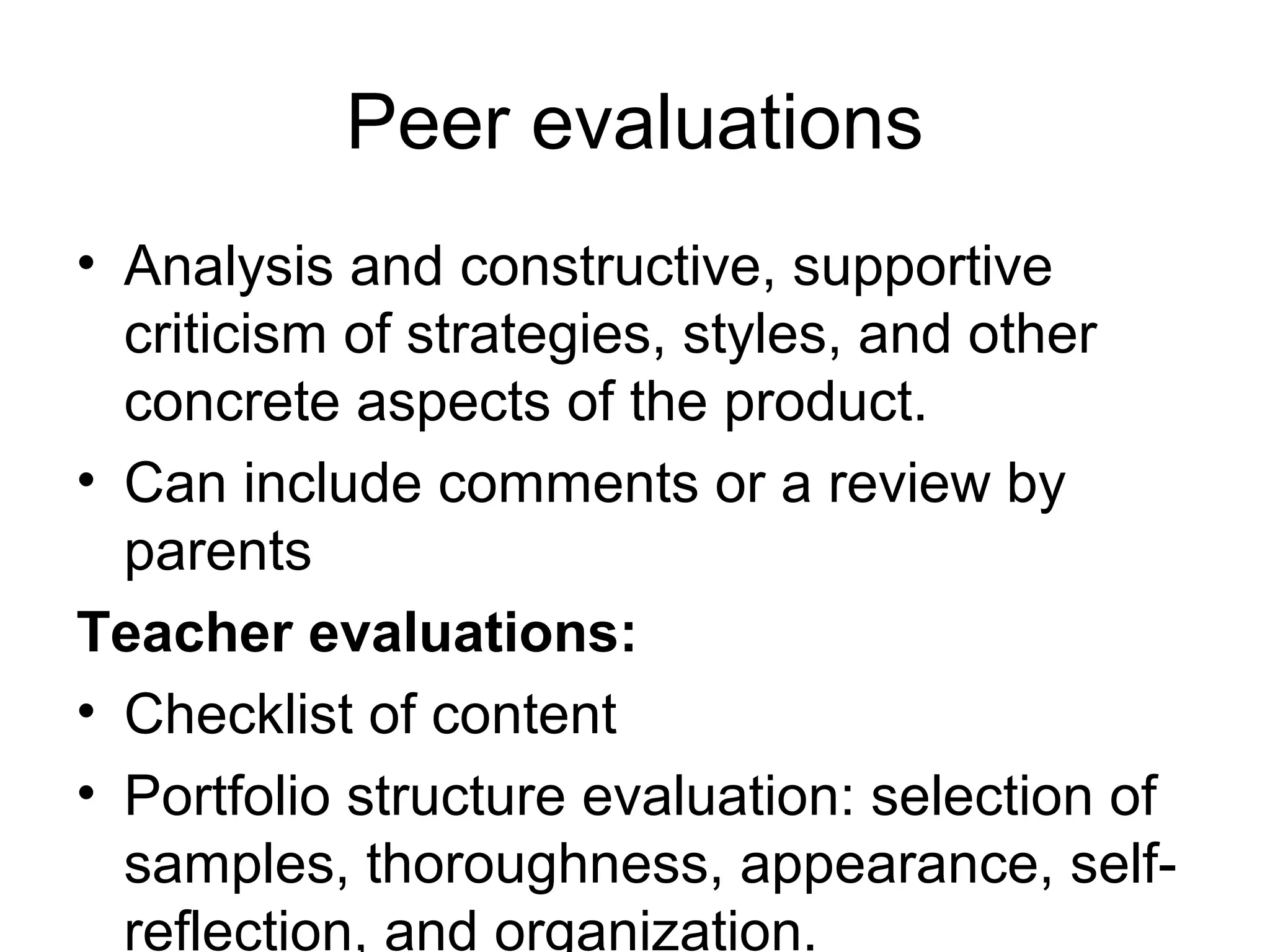 Peer evaluations
• Analysis and constructive, supportive
criticism of strategies, styles, and other
concrete aspects of the product.
• Can include comments or a review by
parents
Teacher evaluations:
• Checklist of content
• Portfolio structure evaluation: selection of
samples, thoroughness, appearance, self-
reflection, and organization.
 