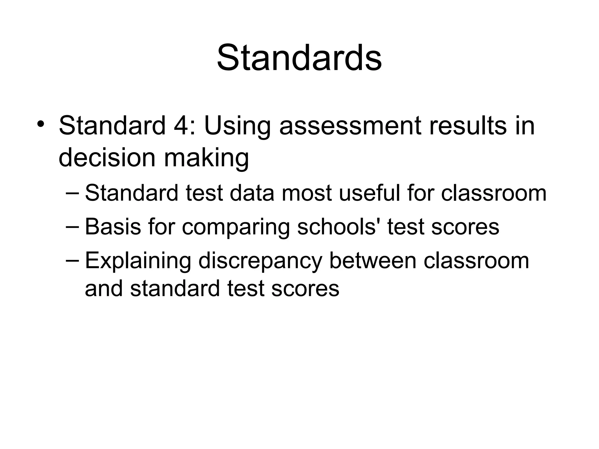 Standards
• Standard 4: Using assessment results in
decision making
– Standard test data most useful for classroom
– Basis for comparing schools' test scores
– Explaining discrepancy between classroom
and standard test scores
 