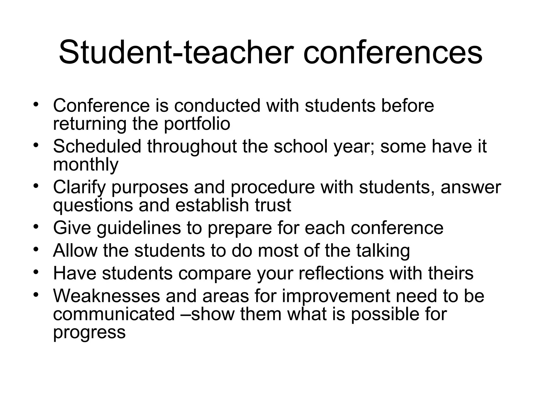 Student-teacher conferences
• Conference is conducted with students before
returning the portfolio
• Scheduled throughout the school year; some have it
monthly
• Clarify purposes and procedure with students, answer
questions and establish trust
• Give guidelines to prepare for each conference
• Allow the students to do most of the talking
• Have students compare your reflections with theirs
• Weaknesses and areas for improvement need to be
communicated –show them what is possible for
progress
 