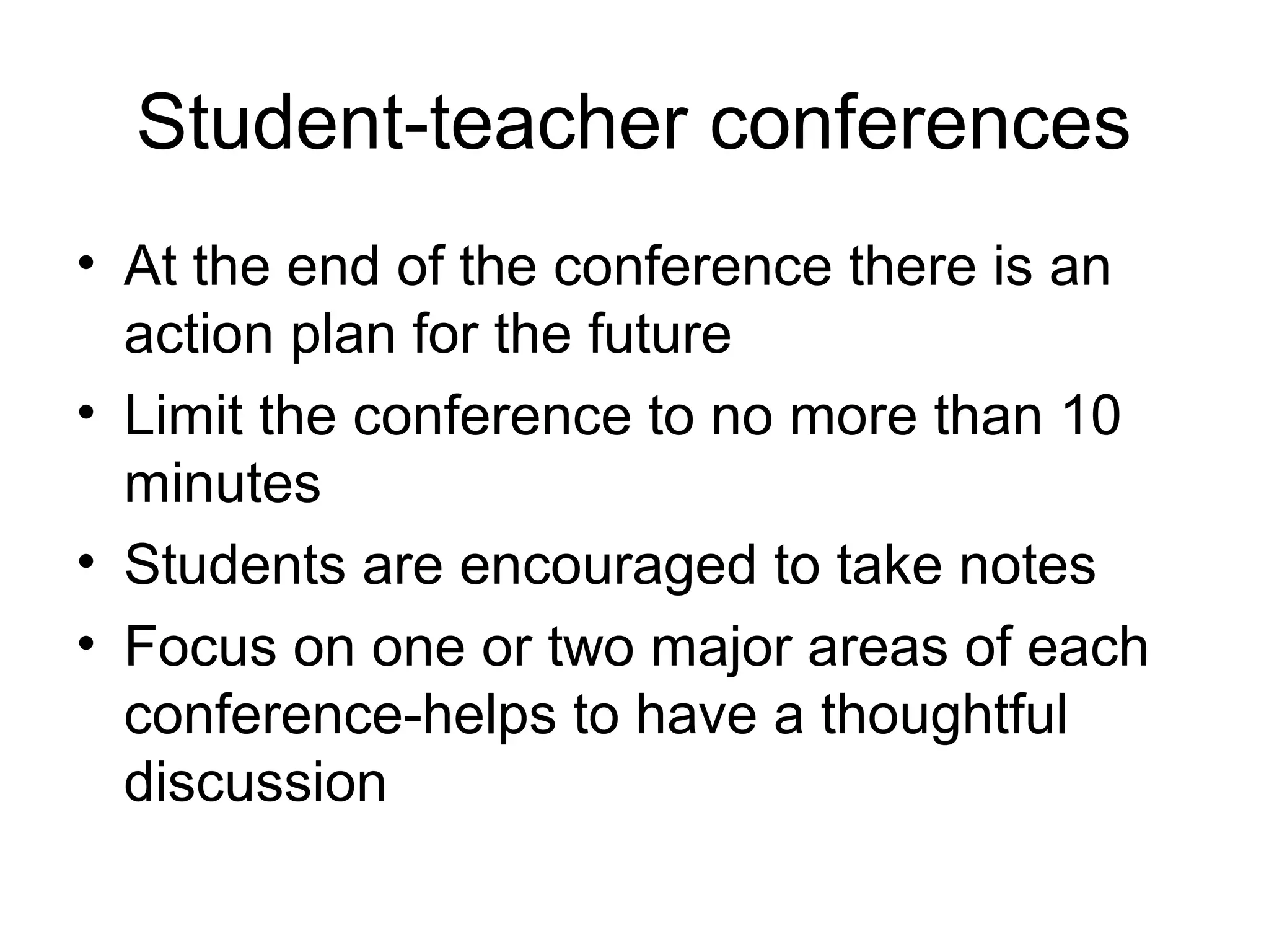 Student-teacher conferences
• At the end of the conference there is an
action plan for the future
• Limit the conference to no more than 10
minutes
• Students are encouraged to take notes
• Focus on one or two major areas of each
conference-helps to have a thoughtful
discussion
 