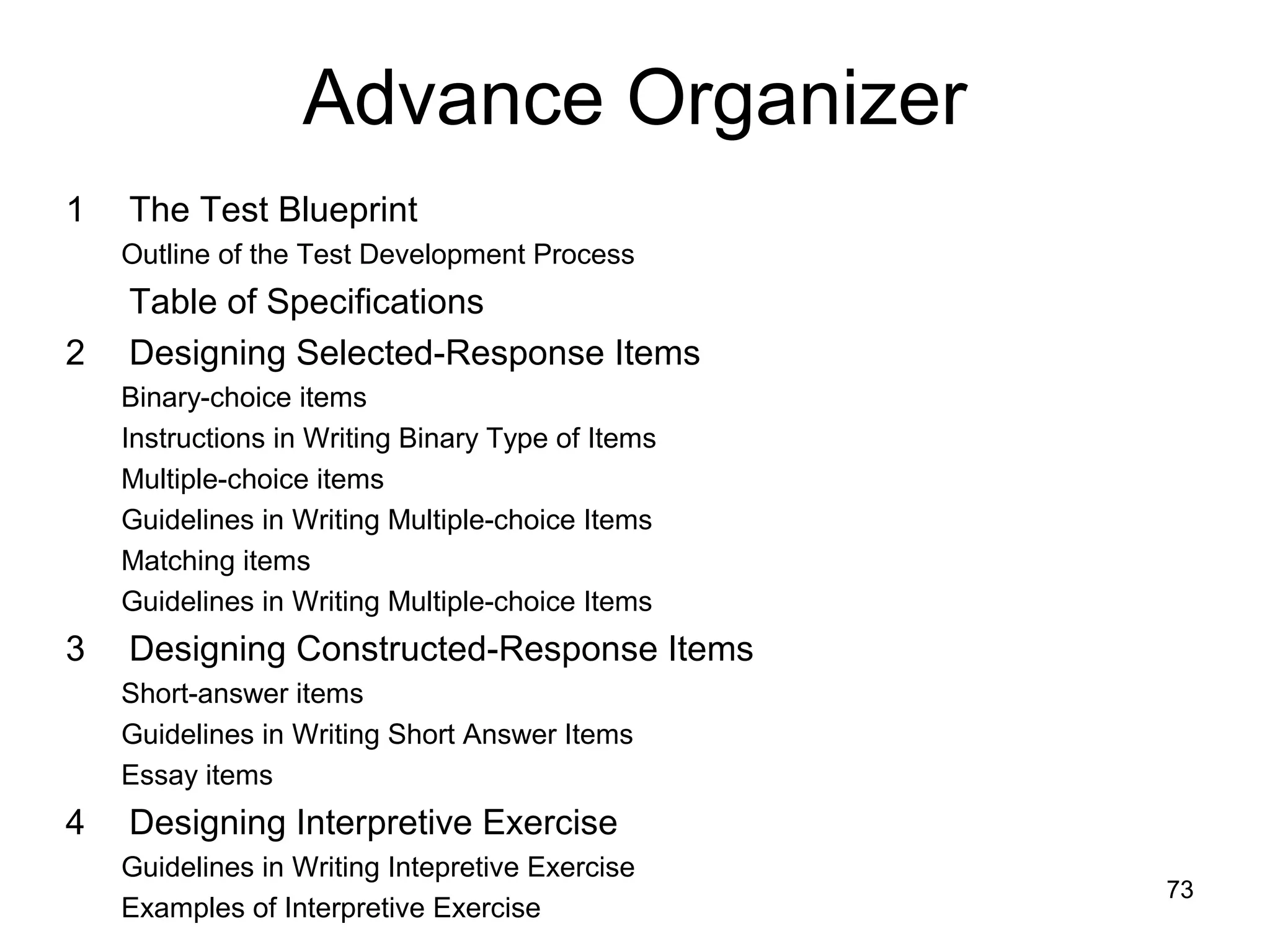 Advance Organizer
1 The Test Blueprint
Outline of the Test Development Process
Table of Specifications
2 Designing Selected-Response Items
Binary-choice items
Instructions in Writing Binary Type of Items
Multiple-choice items
Guidelines in Writing Multiple-choice Items
Matching items
Guidelines in Writing Multiple-choice Items
3 Designing Constructed-Response Items
Short-answer items
Guidelines in Writing Short Answer Items
Essay items
4 Designing Interpretive Exercise
Guidelines in Writing Intepretive Exercise
Examples of Interpretive Exercise
73
 