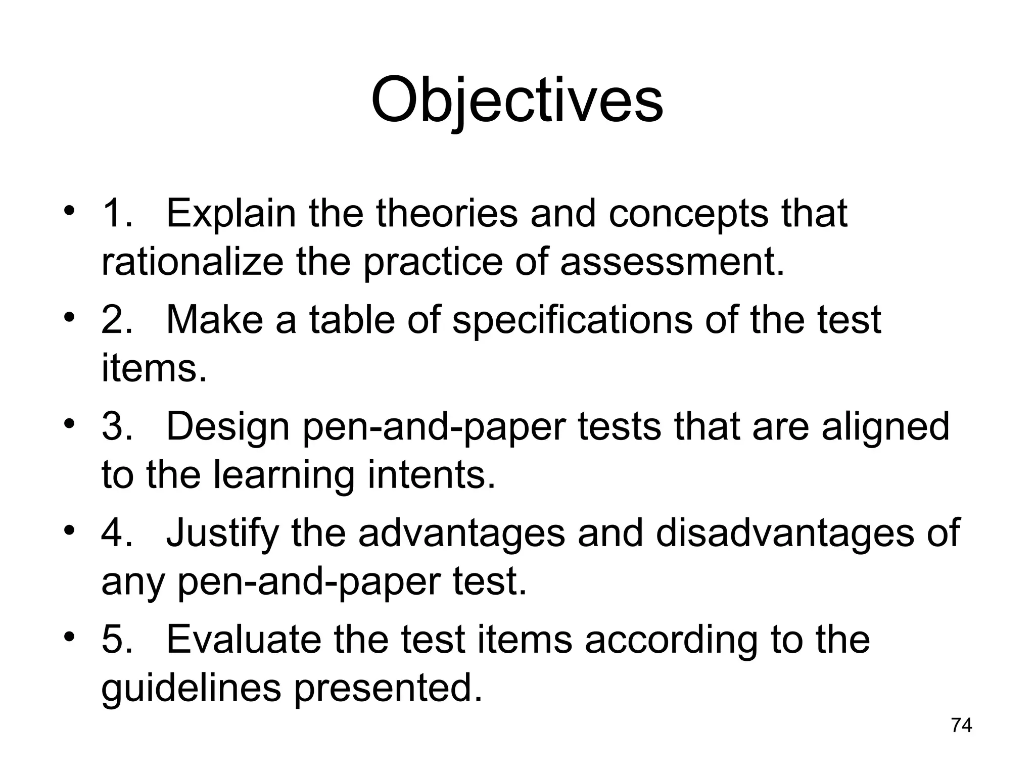 Objectives
• 1. Explain the theories and concepts that
rationalize the practice of assessment.
• 2. Make a table of specifications of the test
items.
• 3. Design pen-and-paper tests that are aligned
to the learning intents.
• 4. Justify the advantages and disadvantages of
any pen-and-paper test.
• 5. Evaluate the test items according to the
guidelines presented.
74
 
