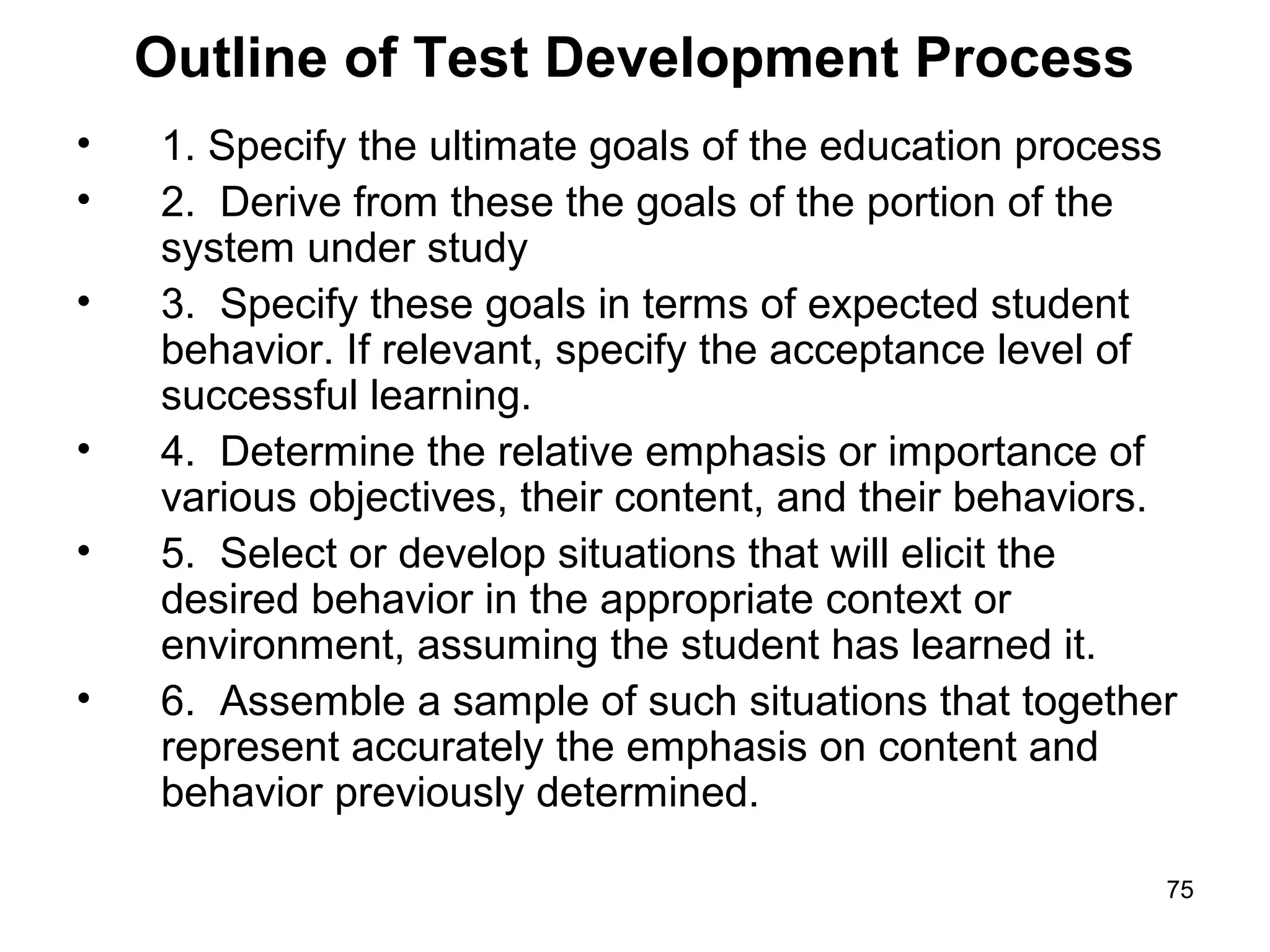 75
Outline of Test Development Process
• 1. Specify the ultimate goals of the education process
• 2. Derive from these the goals of the portion of the
system under study
• 3. Specify these goals in terms of expected student
behavior. If relevant, specify the acceptance level of
successful learning.
• 4. Determine the relative emphasis or importance of
various objectives, their content, and their behaviors.
• 5. Select or develop situations that will elicit the
desired behavior in the appropriate context or
environment, assuming the student has learned it.
• 6. Assemble a sample of such situations that together
represent accurately the emphasis on content and
behavior previously determined.
 