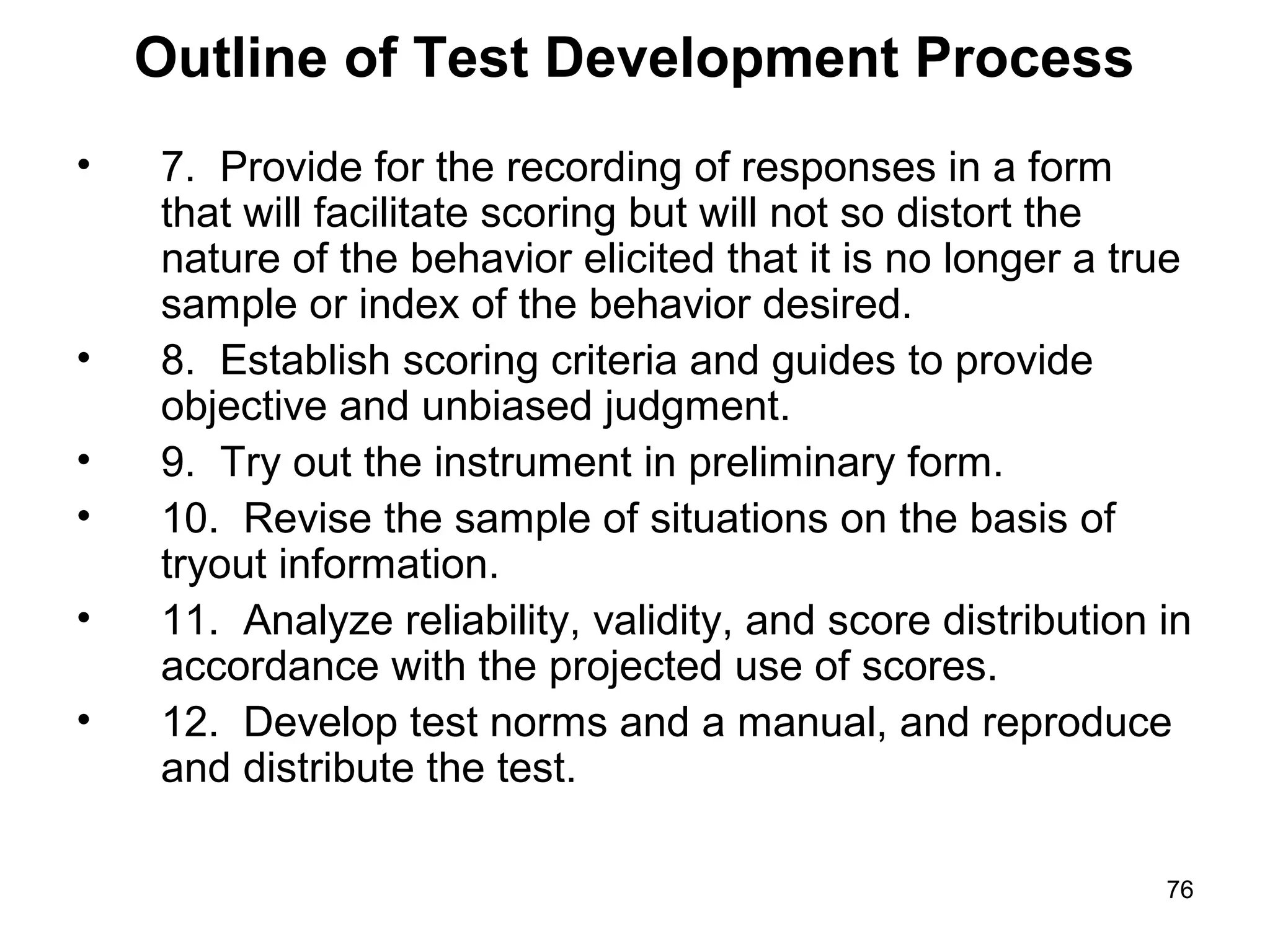 76
Outline of Test Development Process
• 7. Provide for the recording of responses in a form
that will facilitate scoring but will not so distort the
nature of the behavior elicited that it is no longer a true
sample or index of the behavior desired.
• 8. Establish scoring criteria and guides to provide
objective and unbiased judgment.
• 9. Try out the instrument in preliminary form.
• 10. Revise the sample of situations on the basis of
tryout information.
• 11. Analyze reliability, validity, and score distribution in
accordance with the projected use of scores.
• 12. Develop test norms and a manual, and reproduce
and distribute the test.
 