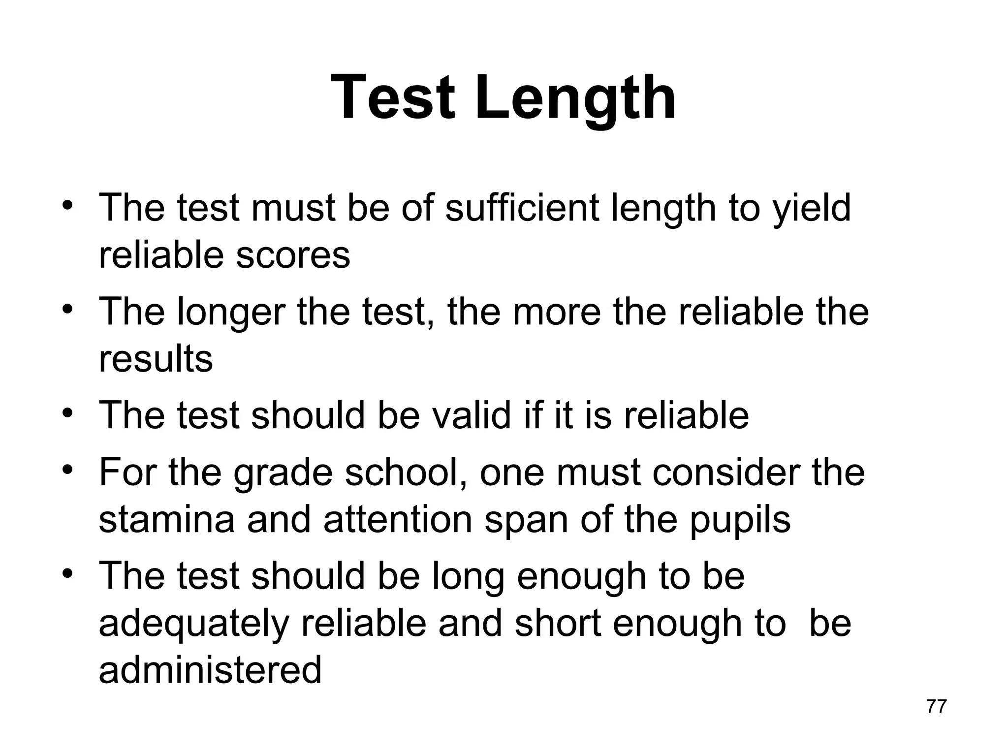 77
Test Length
• The test must be of sufficient length to yield
reliable scores
• The longer the test, the more the reliable the
results
• The test should be valid if it is reliable
• For the grade school, one must consider the
stamina and attention span of the pupils
• The test should be long enough to be
adequately reliable and short enough to be
administered
 