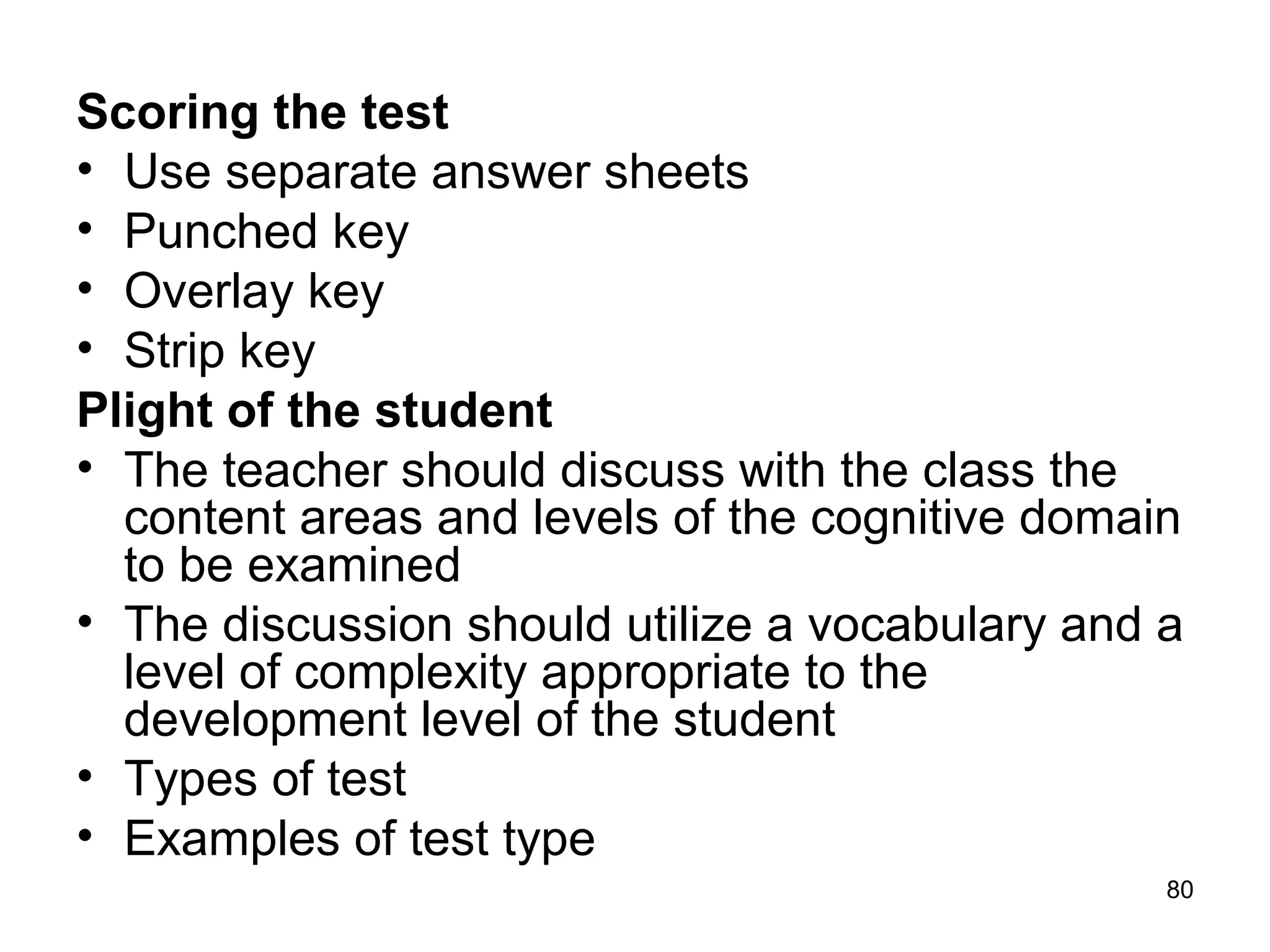 80
Scoring the test
• Use separate answer sheets
• Punched key
• Overlay key
• Strip key
Plight of the student
• The teacher should discuss with the class the
content areas and levels of the cognitive domain
to be examined
• The discussion should utilize a vocabulary and a
level of complexity appropriate to the
development level of the student
• Types of test
• Examples of test type
 