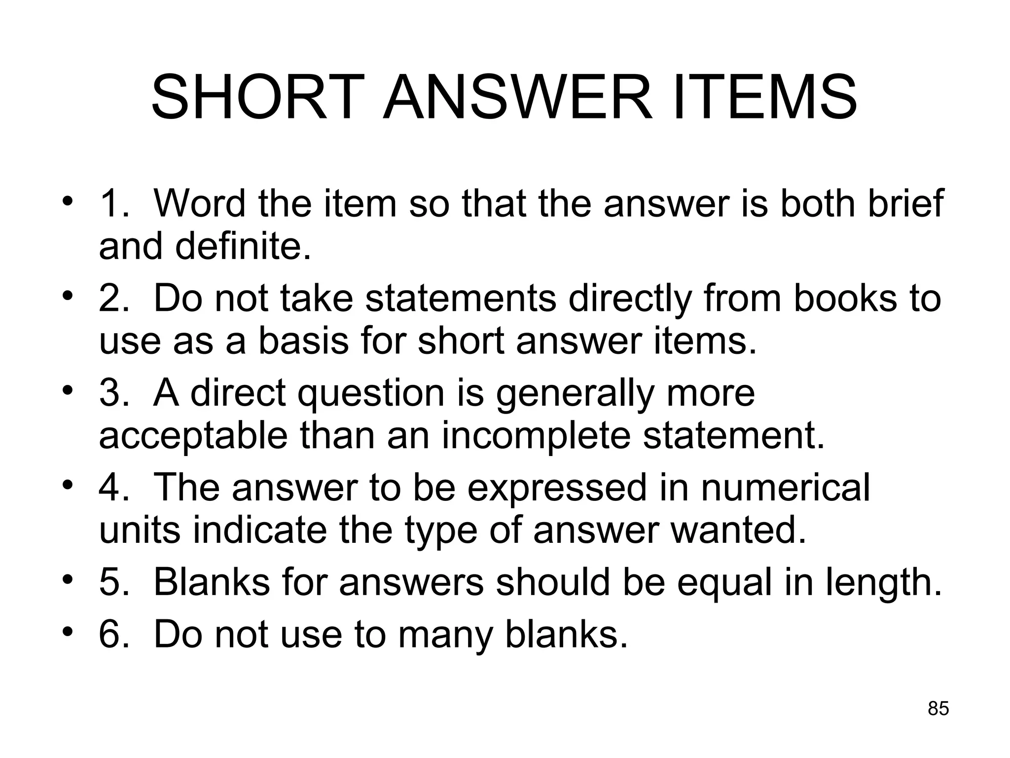 85
SHORT ANSWER ITEMS
• 1. Word the item so that the answer is both brief
and definite.
• 2. Do not take statements directly from books to
use as a basis for short answer items.
• 3. A direct question is generally more
acceptable than an incomplete statement.
• 4. The answer to be expressed in numerical
units indicate the type of answer wanted.
• 5. Blanks for answers should be equal in length.
• 6. Do not use to many blanks.
 