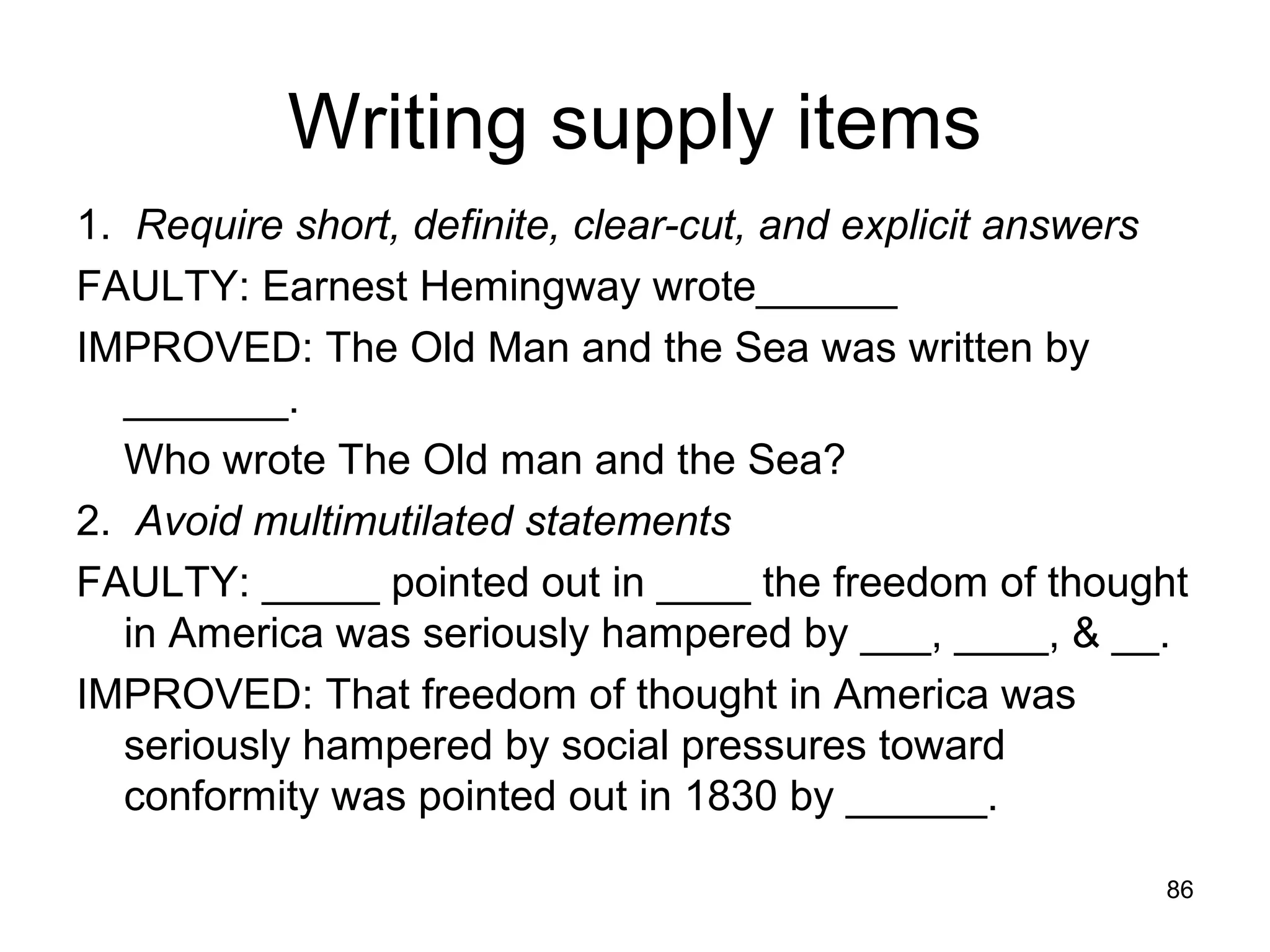 86
Writing supply items
1. Require short, definite, clear-cut, and explicit answers
FAULTY: Earnest Hemingway wrote______
IMPROVED: The Old Man and the Sea was written by
_______.
Who wrote The Old man and the Sea?
2. Avoid multimutilated statements
FAULTY: _____ pointed out in ____ the freedom of thought
in America was seriously hampered by ___, ____, & __.
IMPROVED: That freedom of thought in America was
seriously hampered by social pressures toward
conformity was pointed out in 1830 by ______.
 