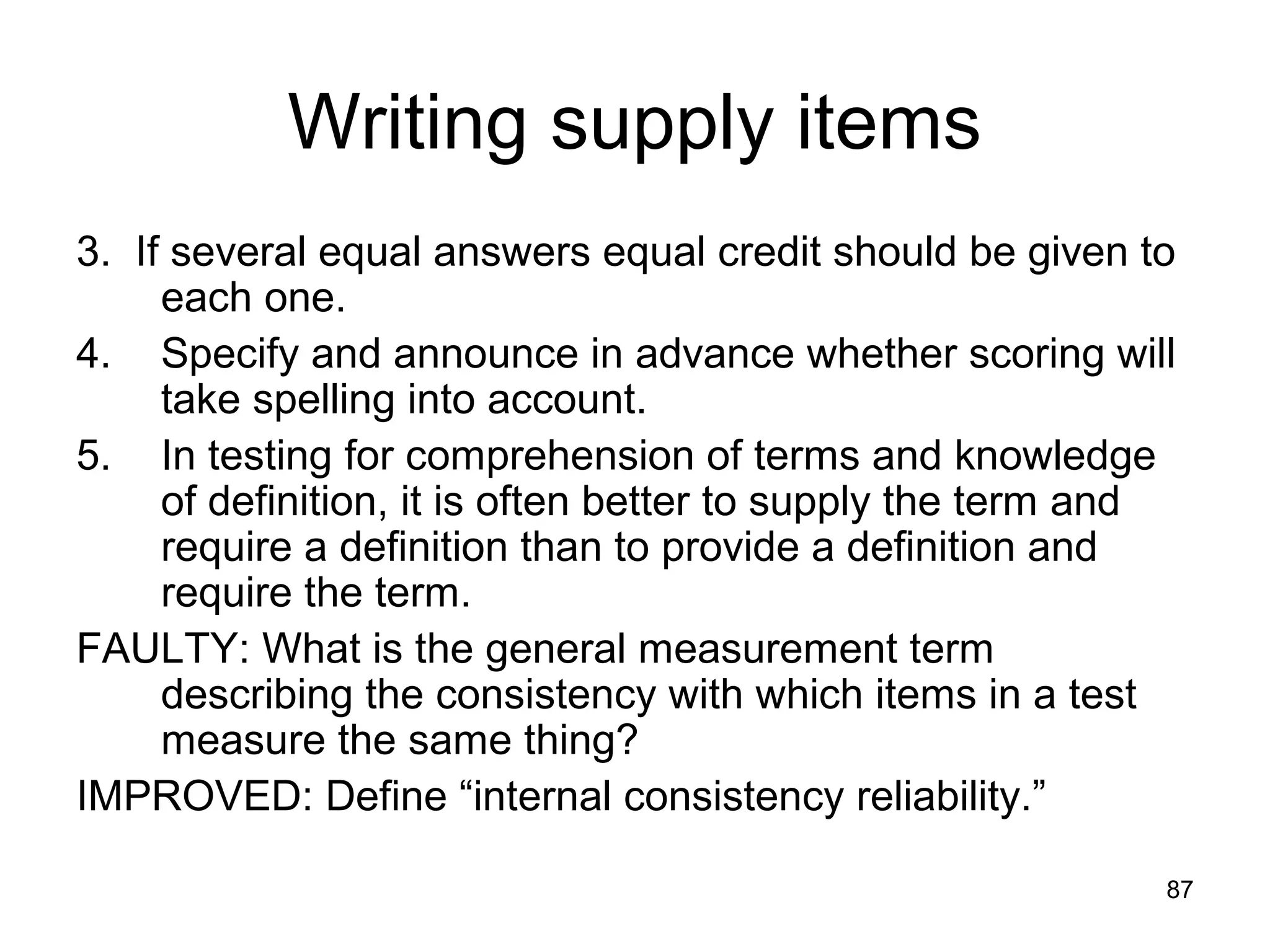 87
Writing supply items
3. If several equal answers equal credit should be given to
each one.
4. Specify and announce in advance whether scoring will
take spelling into account.
5. In testing for comprehension of terms and knowledge
of definition, it is often better to supply the term and
require a definition than to provide a definition and
require the term.
FAULTY: What is the general measurement term
describing the consistency with which items in a test
measure the same thing?
IMPROVED: Define “internal consistency reliability.”
 