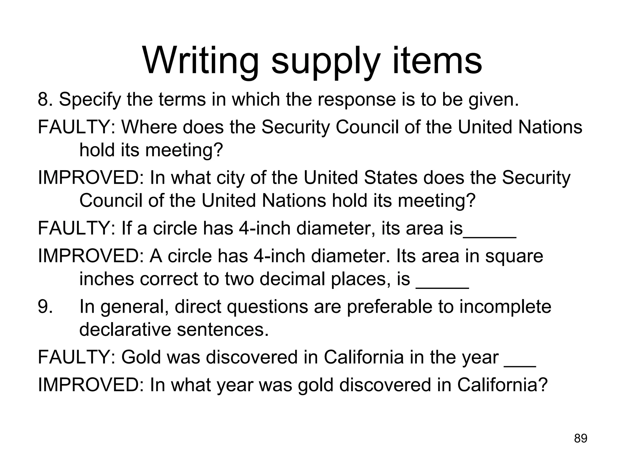 89
Writing supply items
8. Specify the terms in which the response is to be given.
FAULTY: Where does the Security Council of the United Nations
hold its meeting?
IMPROVED: In what city of the United States does the Security
Council of the United Nations hold its meeting?
FAULTY: If a circle has 4-inch diameter, its area is_____
IMPROVED: A circle has 4-inch diameter. Its area in square
inches correct to two decimal places, is _____
9. In general, direct questions are preferable to incomplete
declarative sentences.
FAULTY: Gold was discovered in California in the year ___
IMPROVED: In what year was gold discovered in California?
 