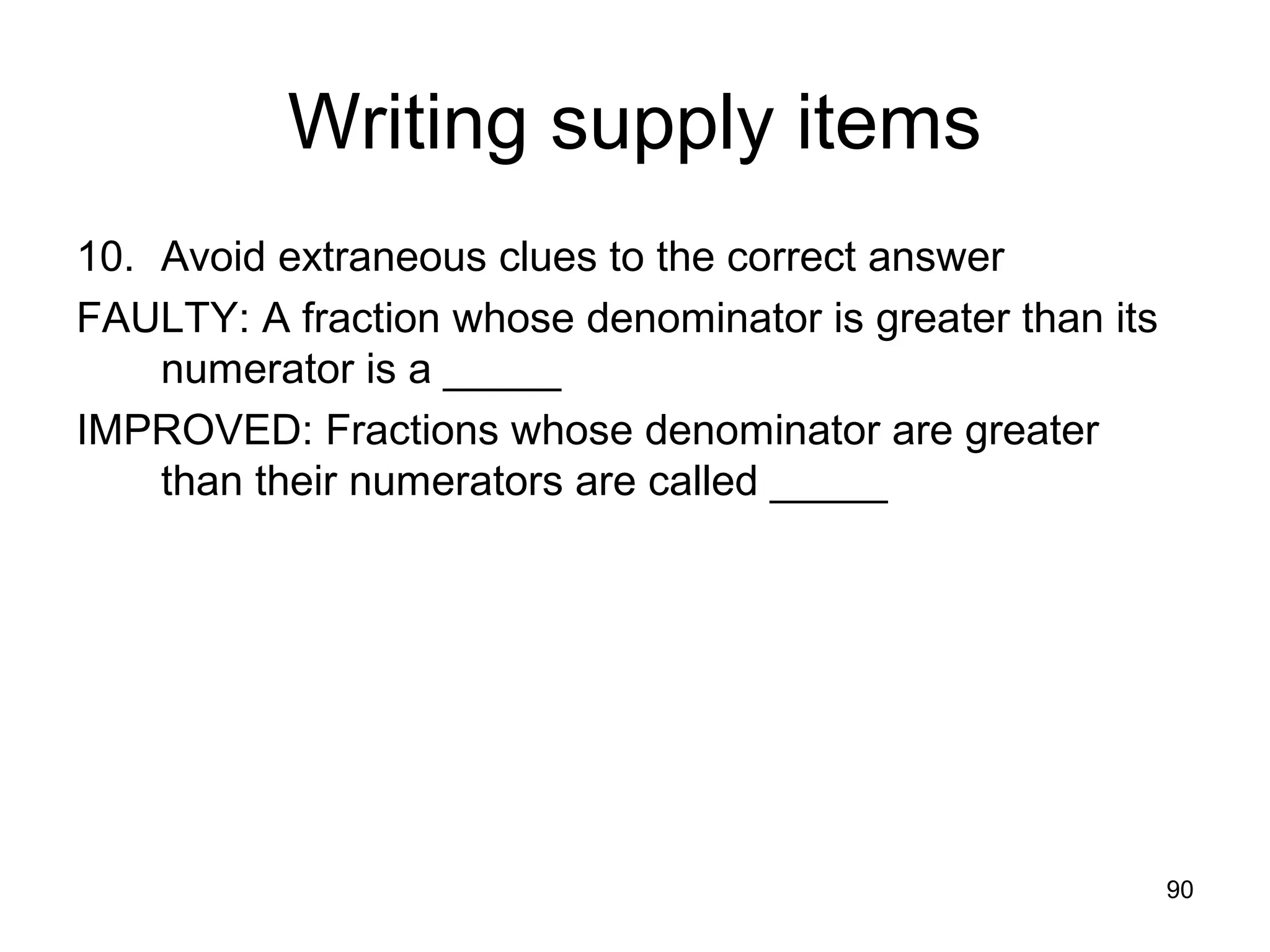 90
Writing supply items
10. Avoid extraneous clues to the correct answer
FAULTY: A fraction whose denominator is greater than its
numerator is a _____
IMPROVED: Fractions whose denominator are greater
than their numerators are called _____
 