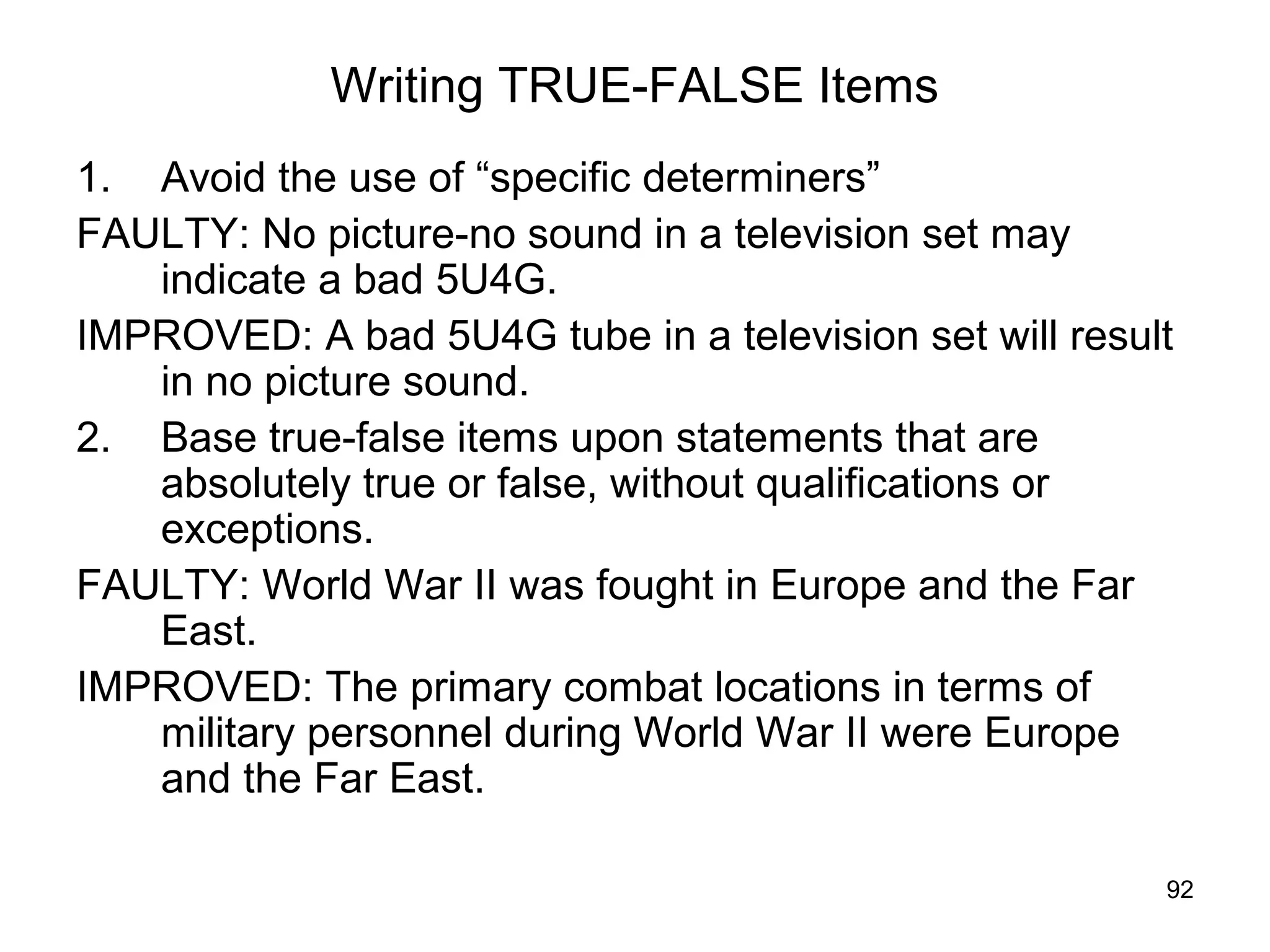 92
Writing TRUE-FALSE Items
1. Avoid the use of “specific determiners”
FAULTY: No picture-no sound in a television set may
indicate a bad 5U4G.
IMPROVED: A bad 5U4G tube in a television set will result
in no picture sound.
2. Base true-false items upon statements that are
absolutely true or false, without qualifications or
exceptions.
FAULTY: World War II was fought in Europe and the Far
East.
IMPROVED: The primary combat locations in terms of
military personnel during World War II were Europe
and the Far East.
 