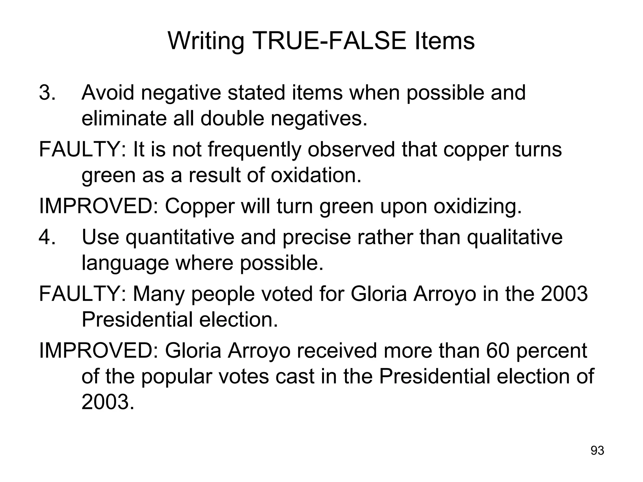 93
Writing TRUE-FALSE Items
3. Avoid negative stated items when possible and
eliminate all double negatives.
FAULTY: It is not frequently observed that copper turns
green as a result of oxidation.
IMPROVED: Copper will turn green upon oxidizing.
4. Use quantitative and precise rather than qualitative
language where possible.
FAULTY: Many people voted for Gloria Arroyo in the 2003
Presidential election.
IMPROVED: Gloria Arroyo received more than 60 percent
of the popular votes cast in the Presidential election of
2003.
 