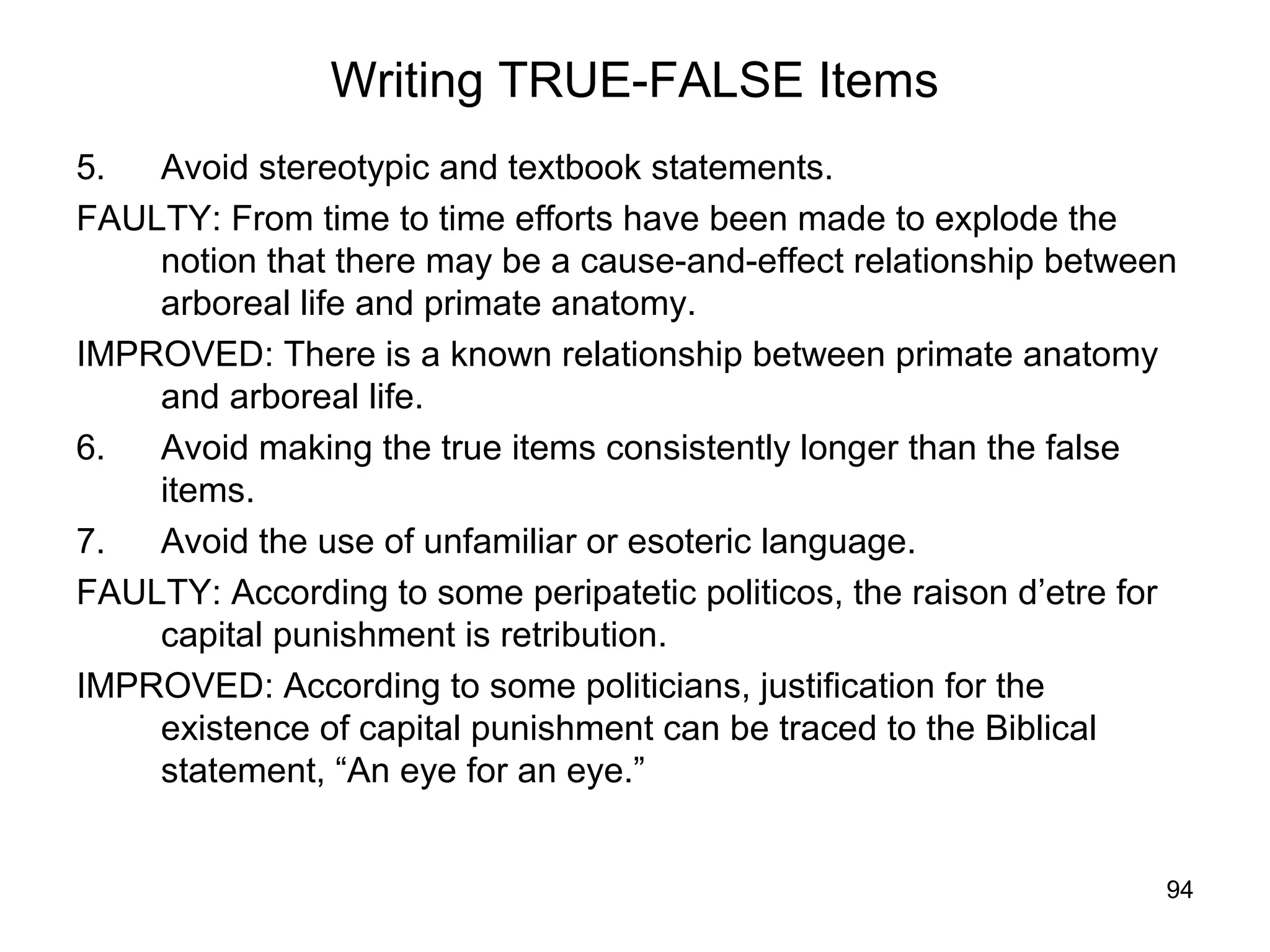 94
Writing TRUE-FALSE Items
5. Avoid stereotypic and textbook statements.
FAULTY: From time to time efforts have been made to explode the
notion that there may be a cause-and-effect relationship between
arboreal life and primate anatomy.
IMPROVED: There is a known relationship between primate anatomy
and arboreal life.
6. Avoid making the true items consistently longer than the false
items.
7. Avoid the use of unfamiliar or esoteric language.
FAULTY: According to some peripatetic politicos, the raison d’etre for
capital punishment is retribution.
IMPROVED: According to some politicians, justification for the
existence of capital punishment can be traced to the Biblical
statement, “An eye for an eye.”
 