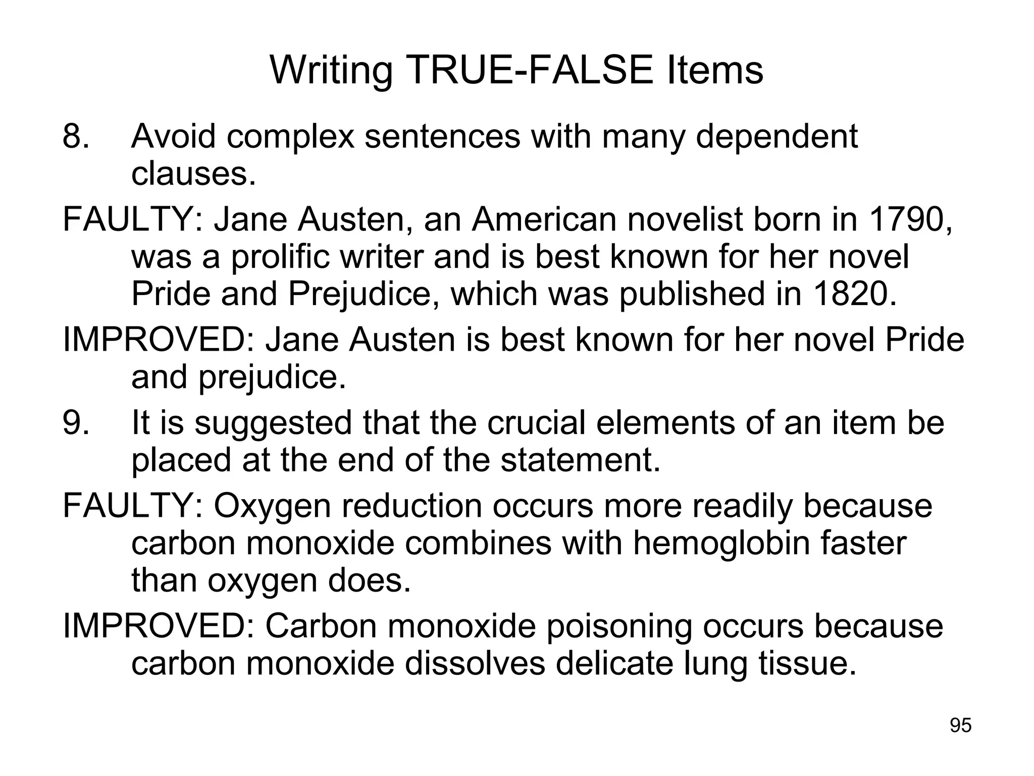 95
Writing TRUE-FALSE Items
8. Avoid complex sentences with many dependent
clauses.
FAULTY: Jane Austen, an American novelist born in 1790,
was a prolific writer and is best known for her novel
Pride and Prejudice, which was published in 1820.
IMPROVED: Jane Austen is best known for her novel Pride
and prejudice.
9. It is suggested that the crucial elements of an item be
placed at the end of the statement.
FAULTY: Oxygen reduction occurs more readily because
carbon monoxide combines with hemoglobin faster
than oxygen does.
IMPROVED: Carbon monoxide poisoning occurs because
carbon monoxide dissolves delicate lung tissue.
 