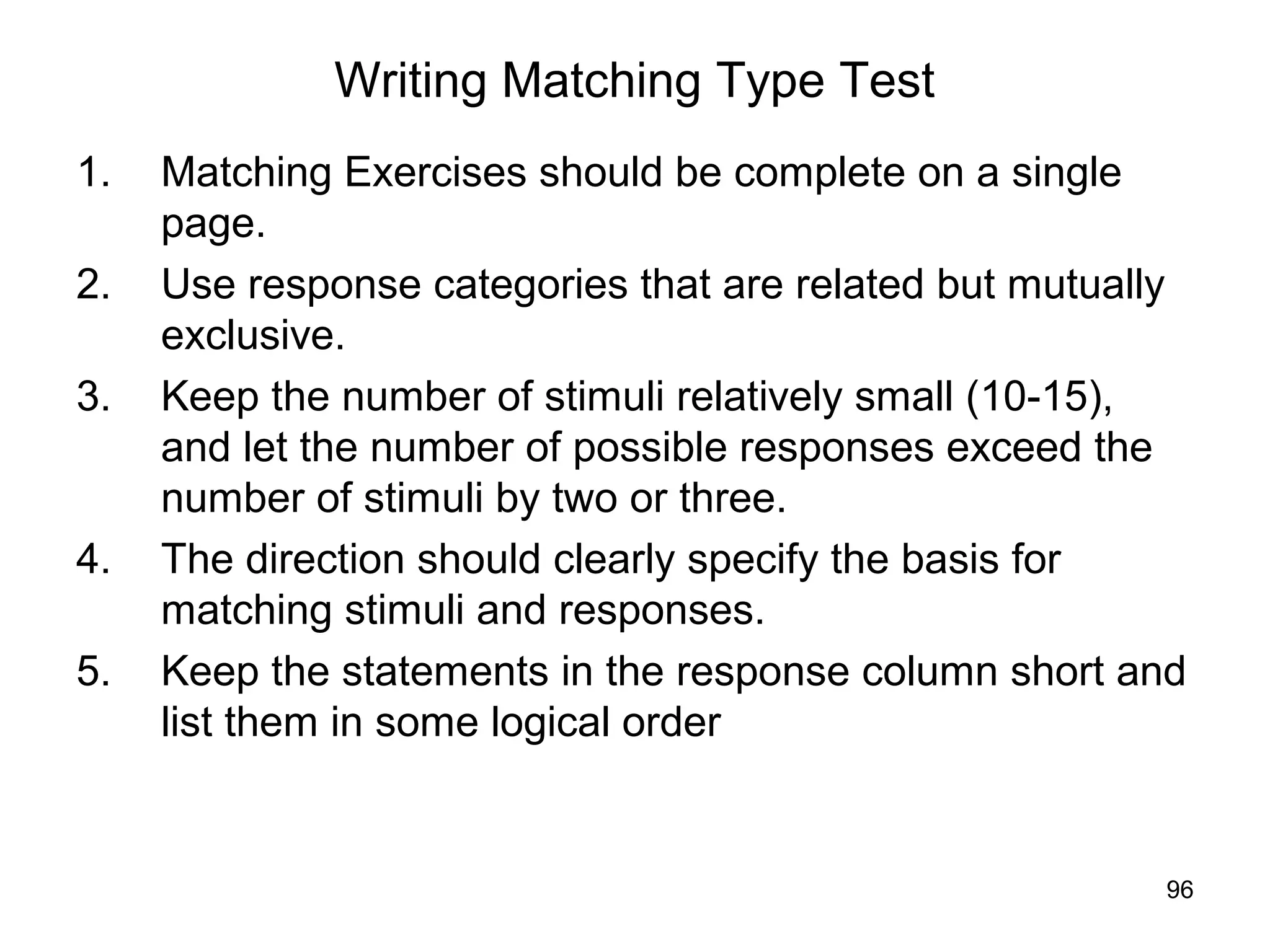 96
Writing Matching Type Test
1. Matching Exercises should be complete on a single
page.
2. Use response categories that are related but mutually
exclusive.
3. Keep the number of stimuli relatively small (10-15),
and let the number of possible responses exceed the
number of stimuli by two or three.
4. The direction should clearly specify the basis for
matching stimuli and responses.
5. Keep the statements in the response column short and
list them in some logical order
 