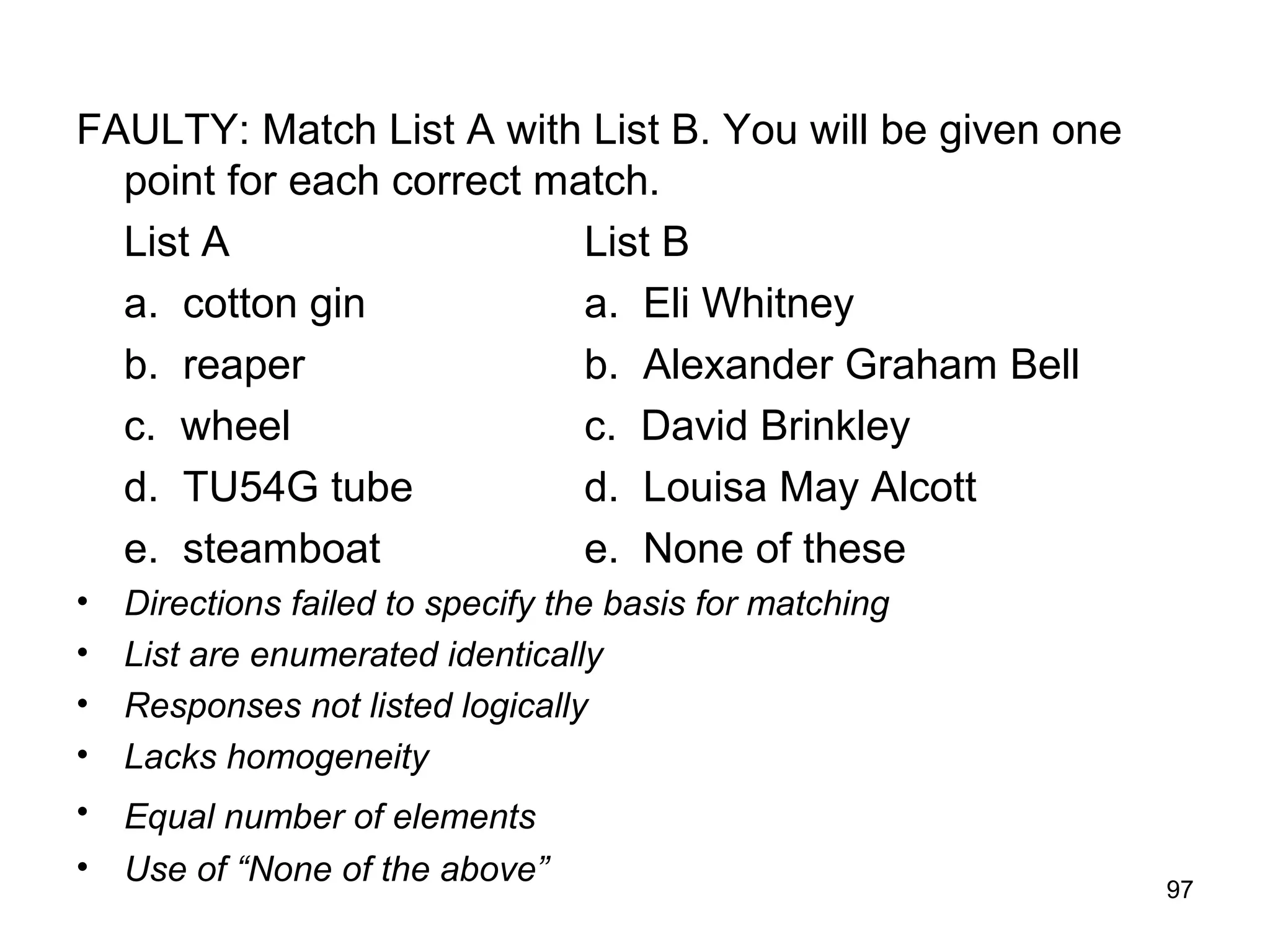 97
FAULTY: Match List A with List B. You will be given one
point for each correct match.
List A List B
a. cotton gin a. Eli Whitney
b. reaper b. Alexander Graham Bell
c. wheel c. David Brinkley
d. TU54G tube d. Louisa May Alcott
e. steamboat e. None of these
• Directions failed to specify the basis for matching
• List are enumerated identically
• Responses not listed logically
• Lacks homogeneity
• Equal number of elements
• Use of “None of the above”
 