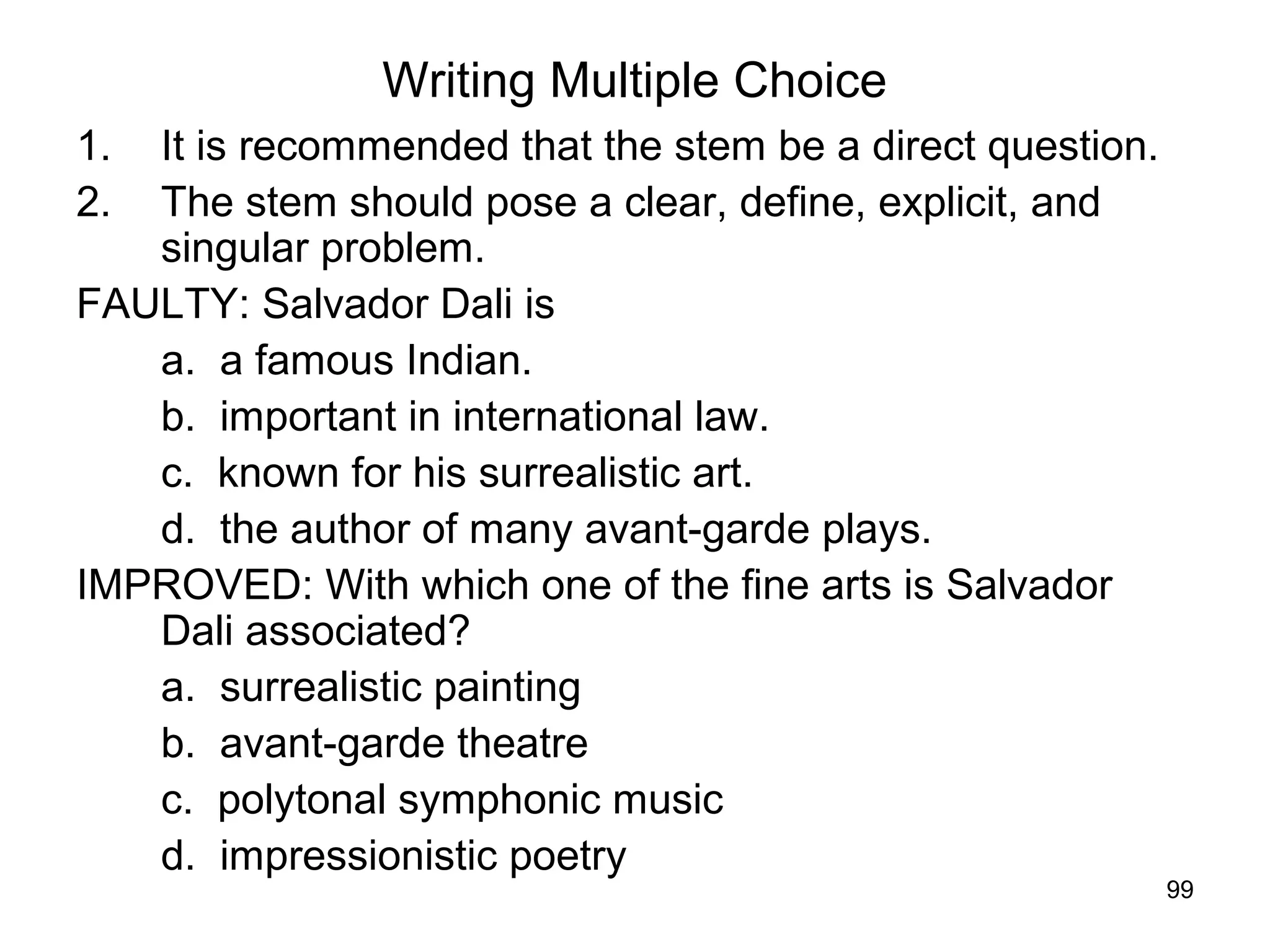 99
Writing Multiple Choice
1. It is recommended that the stem be a direct question.
2. The stem should pose a clear, define, explicit, and
singular problem.
FAULTY: Salvador Dali is
a. a famous Indian.
b. important in international law.
c. known for his surrealistic art.
d. the author of many avant-garde plays.
IMPROVED: With which one of the fine arts is Salvador
Dali associated?
a. surrealistic painting
b. avant-garde theatre
c. polytonal symphonic music
d. impressionistic poetry
 