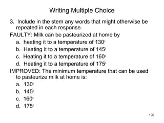 100
Writing Multiple Choice
3. Include in the stem any words that might otherwise be
repeated in each response.
FAULTY: Milk can be pasteurized at home by
a. heating it to a temperature of 130o
b. Heating it to a temperature of 145o
c. Heating it to a temperature of 160o
d. Heating it to a temperature of 175o
IMPROVED: The minimum temperature that can be used
to pasteurize milk at home is:
a. 130o
b. 145o
c. 160o
d. 175o
 