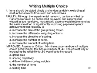 101
Writing Multiple Choice
4. Items should be stated simply and understandably, excluding all
nonfunctional words from stem and alternatives.
FAULTY: Although the experimental research, particularly that by
Hansmocker must be considered equivocal and assumptions
viewed as too restrictive, most testing experts would recommend as
the easiest method of significantly improving paper-and-pencil
achievement test reliability to
a. increase the size of the group being tested.
b. increase the differential weighting of items.
c. increase the objective of scoring.
d. increase the number of items.
e. increase the amount of testing time.
IMPROVED: Assume a 10-item, 10-minute paper-and-pencil multiple
choice achievement test has a reliability of .40. The easiest way of
increasing the reliability to .80 would be to increased
a. group size
b. scoring objectivity
c. differential item scoring weights
d. the number of items
e. testing time
 