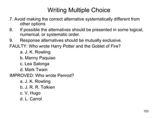 103
Writing Multiple Choice
7. Avoid making the correct alternative systematically different from
other options
8. If possible the alternatives should be presented in some logical,
numerical, or systematic order.
9. Response alternatives should be mutually exclusive.
FAULTY: Who wrote Harry Potter and the Goblet of Fire?
a. J. K. Rowling
b. Manny Paquiao
c. Lea Salonga
d. Mark Twain
IMPROVED: Who wrote Penrod?
a. J. K. Rowling
b. J. R. R. Tolkien
c. V. Hugo
d. L. Carrol
 