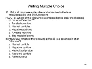 104
Writing Multiple Choice
10. Make all responses plausible and attractive to the less
knowledgeable and skillful student.
FAULTY: Which of the following statements makes clear the meaning
of the word “electron”?
a. An electronic tool
b. Neutral particles
c. Negative particles
d. A voting machine
e. The nuclei of atoms
IMPROVED: Which of the following phrases is a description of an
“electron”?
a. Neutral particle
b. Negative particle
c. Neutralized proton
d. Radiated particle
e. Atom nucleus
 