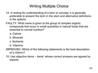 108
Writing Multiple Choice
14. In testing for understanding of a term or concept, it is generally
preferable to present the term in the stem and alternative definitions
in the options.
FAULTY: What name is given to the group of complex organic
compounds that occur in small quantities in natural foods that are
essential to normal nutrition?
a. Calorie
b. Minerals
c. Nutrients
d. Vitamins
IMPROVED: Which of the following statements is the best description
of a vitamin?
15. Use objective items – items’ whose correct answers are agreed by
experts
 