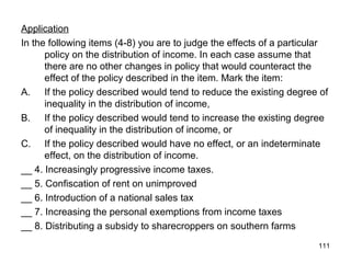111
Application
In the following items (4-8) you are to judge the effects of a particular
policy on the distribution of income. In each case assume that
there are no other changes in policy that would counteract the
effect of the policy described in the item. Mark the item:
A. If the policy described would tend to reduce the existing degree of
inequality in the distribution of income,
B. If the policy described would tend to increase the existing degree
of inequality in the distribution of income, or
C. If the policy described would have no effect, or an indeterminate
effect, on the distribution of income.
__ 4. Increasingly progressive income taxes.
__ 5. Confiscation of rent on unimproved
__ 6. Introduction of a national sales tax
__ 7. Increasing the personal exemptions from income taxes
__ 8. Distributing a subsidy to sharecroppers on southern farms
 