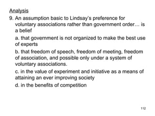 112
Analysis
9. An assumption basic to Lindsay’s preference for
voluntary associations rather than government order… is
a belief
a. that government is not organized to make the best use
of experts
b. that freedom of speech, freedom of meeting, freedom
of association, and possible only under a system of
voluntary associations.
c. in the value of experiment and initiative as a means of
attaining an ever improving society
d. in the benefits of competition
 