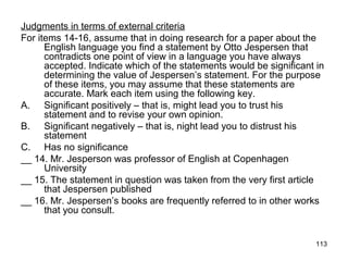 113
Judgments in terms of external criteria
For items 14-16, assume that in doing research for a paper about the
English language you find a statement by Otto Jespersen that
contradicts one point of view in a language you have always
accepted. Indicate which of the statements would be significant in
determining the value of Jespersen’s statement. For the purpose
of these items, you may assume that these statements are
accurate. Mark each item using the following key.
A. Significant positively – that is, might lead you to trust his
statement and to revise your own opinion.
B. Significant negatively – that is, night lead you to distrust his
statement
C. Has no significance
__ 14. Mr. Jesperson was professor of English at Copenhagen
University
__ 15. The statement in question was taken from the very first article
that Jespersen published
__ 16. Mr. Jespersen’s books are frequently referred to in other works
that you consult.
 