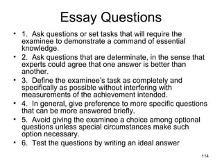 114
Essay Questions
• 1. Ask questions or set tasks that will require the
examinee to demonstrate a command of essential
knowledge.
• 2. Ask questions that are determinate, in the sense that
experts could agree that one answer is better than
another.
• 3. Define the examinee’s task as completely and
specifically as possible without interfering with
measurements of the achievement intended.
• 4. In general, give preference to more specific questions
that can be more answered briefly.
• 5. Avoid giving the examinee a choice among optional
questions unless special circumstances make such
option necessary.
• 6. Test the questions by writing an ideal answer
 