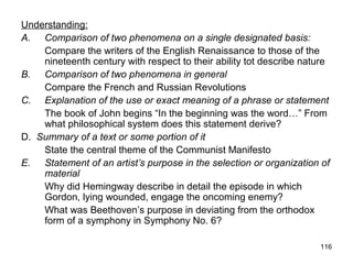 116
Understanding:
A. Comparison of two phenomena on a single designated basis:
Compare the writers of the English Renaissance to those of the
nineteenth century with respect to their ability tot describe nature
B. Comparison of two phenomena in general
Compare the French and Russian Revolutions
C. Explanation of the use or exact meaning of a phrase or statement
The book of John begins “In the beginning was the word…” From
what philosophical system does this statement derive?
D. Summary of a text or some portion of it
State the central theme of the Communist Manifesto
E. Statement of an artist’s purpose in the selection or organization of
material
Why did Hemingway describe in detail the episode in which
Gordon, lying wounded, engage the oncoming enemy?
What was Beethoven’s purpose in deviating from the orthodox
form of a symphony in Symphony No. 6?
 