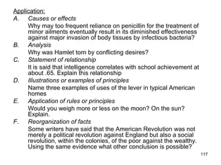 117
Application:
A. Causes or effects
Why may too frequent reliance on penicillin for the treatment of
minor ailments eventually result in its diminished effectiveness
against major invasion of body tissues by infectious bacteria?
B. Analysis
Why was Hamlet torn by conflicting desires?
C. Statement of relationship
It is said that intelligence correlates with school achievement at
about .65. Explain this relationship
D. Illustrations or examples of principles
Name three examples of uses of the lever in typical American
homes
E. Application of rules or principles
Would you weigh more or less on the moon? On the sun?
Explain.
F. Reorganization of facts
Some writers have said that the American Revolution was not
merely a political revolution against England but also a social
revolution, within the colonies, of the poor against the wealthy.
Using the same evidence what other conclusion is possible?
 