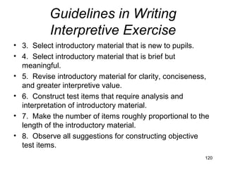 Guidelines in Writing
Interpretive Exercise
• 3. Select introductory material that is new to pupils.
• 4. Select introductory material that is brief but
meaningful.
• 5. Revise introductory material for clarity, conciseness,
and greater interpretive value.
• 6. Construct test items that require analysis and
interpretation of introductory material.
• 7. Make the number of items roughly proportional to the
length of the introductory material.
• 8. Observe all suggestions for constructing objective
test items.
120
 