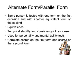 Alternate Form/Parallel Form
• Same person is tested with one form on the first
occasion and with another equivalent form on
the second
• Equivalence;
• Temporal stability and consistency of response
• Used for personality and mental ability tests
• Correlate scores on the first form and scores on
the second form
 