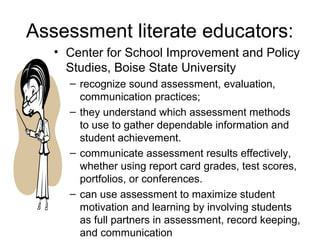 Assessment literate educators:
• Center for School Improvement and Policy
Studies, Boise State University
– recognize sound assessment, evaluation,
communication practices;
– they understand which assessment methods
to use to gather dependable information and
student achievement.
– communicate assessment results effectively,
whether using report card grades, test scores,
portfolios, or conferences.
– can use assessment to maximize student
motivation and learning by involving students
as full partners in assessment, record keeping,
and communication
 