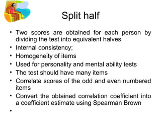 Split half
• Two scores are obtained for each person by
dividing the test into equivalent halves
• Internal consistency;
• Homogeneity of items
• Used for personality and mental ability tests
• The test should have many items
• Correlate scores of the odd and even numbered
items
• Convert the obtained correlation coefficient into
a coefficient estimate using Spearman Brown
•
 